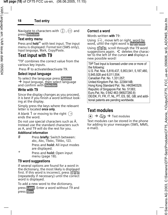 &copy; Siemens AG 2003, C:\Siemens\DTP-Satz\Produkte\CF75_Adonis_1\Output\CF75_FCC_us-en_050606_te\S_ADONIS_Main.fmleft page (18) of CF75 FCC us-en,   (06.06.2005, 11:15)Text entry18VAR Language: am; VAR issue date: 050524Navigate to characters with G,H and press &sect;Selection&sect;.Text entry menuPress and hold* with text input. The input menu is displayed: Format text (SMS only), Input language, Mark, Copy/Paste.Text input with T9"T9" combines the correct value from the various key inputs. Press  to activate/deactivate T9.Select input languageTo select the language press &sect;Options&sect; &cent;Input language, then select language and confirm with &sect;Selection&sect;.Write with T9Since the display changes as you proceed, it is best if you finish a word without look-ing at the display.Simply press the keys where the relevant letter is located once only. A blank 1 or moving to the right D ends the word.Do not use special characters such as &Auml;. Instead use the standard characters such as A, and T9 will do the rest for you.Additional informationPress briefly: Switch between: abc, Abc, T9abc, T9Abc, 123. Press and hold: All input modes are displayed.*Press and hold: Open input menu (page 18).T9 word suggestionsIf several options are found for a word in the dictionary, the most likely is displayed first. If this word is incorrect, press ^ (repeatedly if necessary) until the correct word is displayed.To add a new word to the dictionary, press &sect;Learn&sect;. Enter a word without T9 and press &sect;Save&sect;.Correct a wordWords written with T9:Using H, move left or right, word by word, until the right word is &sect;highlighted&sect;.Using ^, scroll through the T9 word suggestions again. ] deletes the charac-ter to the left of the cursor and displays a new possible word!Text modules &cent;M &cent;Text modulesText modules can be stored in the phone for adding to your messages (SMS, MMS, e-mail). T9&reg; Text Input is licensed under one or more of the following: U.S. Pat. Nos. 5,818,437, 5,953,541, 5,187,480, 5,945,928 and 6,011,554; Canadian Pat. No. 1,331,057; United Kingdom Pat. No. 2238414B; Hong Kong Standard Pat.  No. HK0940329; Republic of Singapore Pat. No. 51383; Euro.Pat. No. 0 842 463 (96927260.8) DE/DK, FI, FR, IT, NL, PT, ES, SE, GB; and addi-tional patents are pending worldwide.