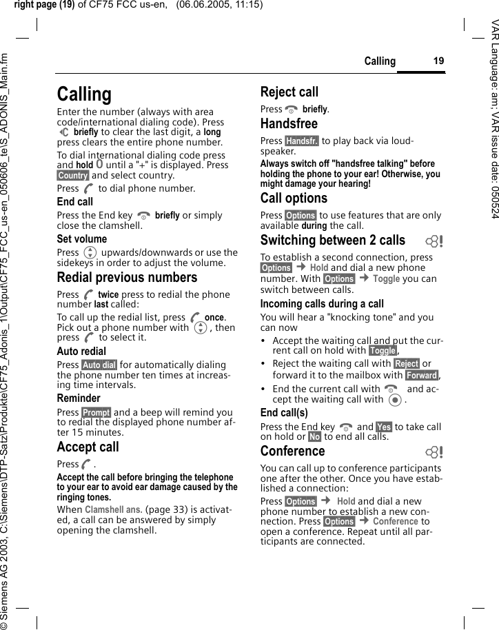 right page (19) of CF75 FCC us-en,   (06.06.2005, 11:15)&copy; Siemens AG 2003, C:\Siemens\DTP-Satz\Produkte\CF75_Adonis_1\Output\CF75_FCC_us-en_050606_te\S_ADONIS_Main.fm19CallingVAR Language: am; VAR issue date: 050524CallingEnter the number (always with area code/international dialing code). Press ] briefly to clear the last digit, a long press clears the entire phone number. To dial international dialing code press and hold 0 until a "+" is displayed. Press &sect;Country&sect; and select country.Press A to dial phone number.End callPress the End key B briefly or simply close the clamshell. Set volumePress G upwards/downwards or use the sidekeys in order to adjust the volume. Redial previous numbersPress A twice press to redial the phone number last called:To call up the redial list, press A once. Pick out a phone number with G, then press A to select it.Auto redialPress &sect;Auto dial&sect; for automatically dialing the phone number ten times at increas-ing time intervals. ReminderPress &sect;Prompt&sect; and a beep will remind you to redial the displayed phone number af-ter 15 minutes.Accept callPressA.Accept the call before bringing the telephone to your ear to avoid ear damage caused by the ringing tones. When Clamshell ans. (page 33) is activat-ed, a call can be answered by simply opening the clamshell.Reject callPressB briefly. HandsfreePress &sect;Handsfr.&sect; to play back via loud-speaker.Always switch off "handsfree talking" before holding the phone to your ear! Otherwise, you might damage your hearing! Call optionsPress &sect;Options&sect; to use features that are only available during the call.Switching between 2 calls bTo establish a second connection, press &sect;Options&sect; &cent;Hold and dial a new phone number. With &sect;Options&sect; &cent;Toggle you can switch between calls.Incoming calls during a callYou will hear a "knocking tone" and you can now&bull; Accept the waiting call and put the cur-rent call on hold with &sect;Toggle&sect;, &bull; Reject the waiting call with &sect;Reject&sect; or forward it to the mailbox with &sect;Forward&sect;, &bull; End the current call with B and ac-cept the waiting call with .End call(s)Press the End key B and &sect;Yes&sect; to take call on hold or &sect;No&sect; to end all calls.Conference bYou can call up to conference participants one after the other. Once you have estab-lished a connection: Press &sect;Options&sect; &cent; Hold and dial a new phone number to establish a new con-nection. Press &sect;Options&sect; &cent;Conference to open a conference. Repeat until all par-ticipants are connected.