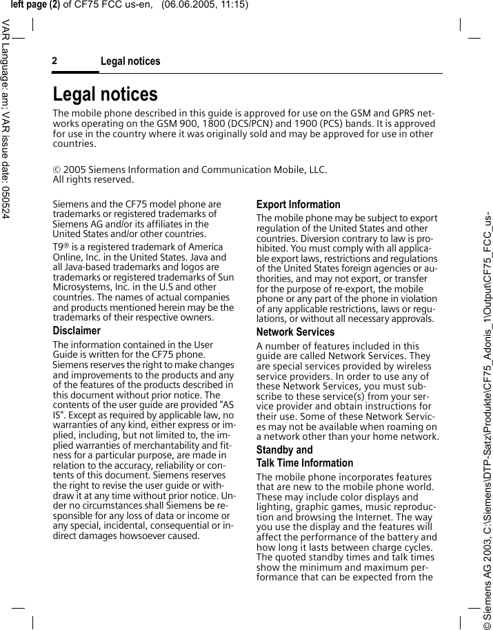 &copy; Siemens AG 2003, C:\Siemens\DTP-Satz\Produkte\CF75_Adonis_1\Output\CF75_FCC_us-left page (2) of CF75 FCC us-en,   (06.06.2005, 11:15)Legal notices2VAR Language: am; VAR issue date: 050524Legal noticesThe mobile phone described in this guide is approved for use on the GSM and GPRS net-works operating on the GSM 900, 1800 (DCS/PCN) and 1900 (PCS) bands. It is approved for use in the country where it was originally sold and may be approved for use in other countries.&copy; 2005 Siemens Information and Communication Mobile, LLC. All rights reserved.Siemens and the CF75 model phone are trademarks or registered trademarks of Siemens AG and/or its affiliates in the United States and/or other countries.T9&reg; is a registered trademark of America Online, Inc. in the United States. Java and all Java-based trademarks and logos are trademarks or registered trademarks of Sun Microsystems, Inc. in the U.S and other countries. The names of actual companies and products mentioned herein may be the trademarks of their respective owners. DisclaimerThe information contained in the User Guide is written for the CF75 phone. Siemens reserves the right to make changes and improvements to the products and any of the features of the products described in this document without prior notice. The contents of the user guide are provided "AS IS". Except as required by applicable law, no warranties of any kind, either express or im-plied, including, but not limited to, the im-plied warranties of merchantability and fit-ness for a particular purpose, are made in relation to the accuracy, reliability or con-tents of this document. Siemens reserves the right to revise the user guide or with-draw it at any time without prior notice. Un-der no circumstances shall Siemens be re-sponsible for any loss of data or income or any special, incidental, consequential or in-direct damages howsoever caused.Export InformationThe mobile phone may be subject to export regulation of the United States and other countries. Diversion contrary to law is pro-hibited. You must comply with all applica-ble export laws, restrictions and regulations of the United States foreign agencies or au-thorities, and may not export, or transfer for the purpose of re-export, the mobile phone or any part of the phone in violation of any applicable restrictions, laws or regu-lations, or without all necessary approvals.Network ServicesA number of features included in this guide are called Network Services. They are special services provided by wireless service providers. In order to use any of these Network Services, you must sub-scribe to these service(s) from your ser-vice provider and obtain instructions for their use. Some of these Network Servic-es may not be available when roaming on a network other than your home network.Standby andTalk Time InformationThe mobile phone incorporates features that are new to the mobile phone world. These may include color displays and lighting, graphic games, music reproduc-tion and browsing the Internet. The way you use the display and the features will affect the performance of the battery and how long it lasts between charge cycles. The quoted standby times and talk times show the minimum and maximum per-formance that can be expected from the 