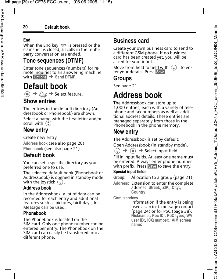 &copy; Siemens AG 2003, C:\Siemens\DTP-Satz\Produkte\CF75_Adonis_1\Output\CF75_FCC_us-en_050606_te\S_ADONIS_Main.fmleft page (20) of CF75 FCC us-en,   (06.06.2005, 11:15)Default book20VAR Language: am; VAR issue date: 050524EndWhen the End key B is pressed or the clamshell is closed, all calls in the multi-party conversation are ended. Tone sequences (DTMF)Enter tone sequences (numbers) for re-mote inquiries to an answering machine with &sect;Options&sect; &cent;Send DTMF.Default book &cent;L &cent;Select feature.Show entriesThe entries in the default directory (Ad-dressbook or Phonebook) are shown.Select a name with the first letter and/or scroll with G. New entryCreate new entry.Address book (see also page 20)Phonebook (see also page 21) Default bookYou can set a specific directory as your preferred one to use. The selected default book (Phonebook or Addressbook) is opened in standby mode with the joystick F.Address bookIn the Addressbook, a lot of data can be recorded for each entry and additional features such as pictures, birthdays, Inst. Message can be used.PhonebookThe Phonebook is located on the SIM card. Only one phone number can be entered per entry. The Phonebook on the SIM card can easily be transferred into a different phone.Business cardCreate your own business card to send to a different GSM-phone. If no business card has been created yet, you will be asked for your input.Move from field to field with F to en-ter your details. Press &sect;Save&sect;.GroupsSee page 21.Address bookThe Addressbook can store up to 1,000 entries, each with a variety of tele-phone and fax numbers as well as addi-tional address details. These entries are managed separately from those in the Phonebook in the phone memory. New entryThe Addressbook is set by default:Open Addressbook (in standby mode).F &cent; &cent;Select input field. Fill in input fields. At least one name must be entered. Always enter phone number with prefix. Press &sect;Save&sect; to save the entry.Special input fieldsGroup: Allocation to a group (page 21).Address: Extension to enter the complete address: Street:, ZIP:, City:, Country: Com. servicesInformation if the entry is being used as an inst. message contact (page 24) or for PoC (page 38): Nickname:, Poc ID:, PoC type:, WV user ID:, ICQ number:, AIM screen name: 