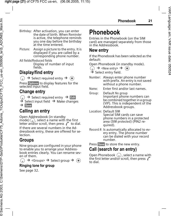 right page (21) of CF75 FCC us-en,   (06.06.2005, 11:15)&copy; Siemens AG 2003, C:\Siemens\DTP-Satz\Produkte\CF75_Adonis_1\Output\CF75_FCC_us-en_050606_te\S_ADONIS_Main.fm21PhonebookVAR Language: am; VAR issue date: 050524Birthday: After activation, you can enter the date of birth. When Reminder is active, the telephone reminds you one day before the birthday at the time entered.Picture:  Assign a picture to the entry. It is displayed if you are called by a corresponding phone number.All fields/Reduced fieldsDisplay of number of input fields.Display/find entryF &cent;Select required entry &cent; Press &sect;Options&sect; to display features for the selected input field.Change entryF &cent;Select required entry  &cent;&sect;Edit&sect; &cent;Select input field  &cent;Make changes &cent;&sect;Save&sect; Calling an entry Open Addressbook (in standby mode)F, select a name with the first letter and/or scroll, then press A to dial.If there are several numbers in the Ad-dressbook entry, these are offered for se-lection.GroupsNine groups are configured in your phone to enable you to arrange your Address-book entries clearly. You can rename sev-en of them.F &cent;<Groups> &cent;Select group &cent; Ringing tone for groupSee page 32.PhonebookEntries in the Phonebook (on the SIM card) are managed separately from those in the Addressbook. New entryIf the Phonebook has been selected as the default:Open Phonebook (in standby mode).F &cent;<New entry> &cent; &cent;Select entry field. Number: Always enter phone number with prefix. An entry is not saved without a phone number.Name:  Enter first and/or last names.Group: Default No group Important phone numbers can be combined together in a group (VIP). This is independent of the Addressbook groups.Location: Default SIMSpecial SIM cards can save phone numbers in a protected area (SIM protected) (PIN2 re-quired).Record #: Is automatically allocated to ev-ery entry. The phone number can be dialed with your record number.Press &sect;Save&sect; to store the new entry.Call (search for an entry)Open Phonebook F, select a name with the first letter and/or scroll, then press A to dial.