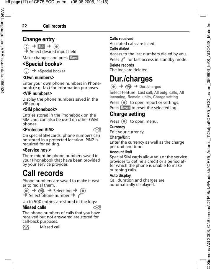 &copy; Siemens AG 2003, C:\Siemens\DTP-Satz\Produkte\CF75_Adonis_1\Output\CF75_FCC_us-en_050606_te\S_ADONIS_Main.fmleft page (22) of CF75 FCC us-en,   (06.06.2005, 11:15)Call records22VAR Language: am; VAR issue date: 050524Change entryG &cent;&sect;Edit&sect; &cent; &cent;Select desired input field. Make changes and press &sect;Save&sect;.<Special books>F &cent;<Special books><Own numbers>Enter your own phone numbers in Phone-book (e.g. fax) for information purposes. <VIP numbers>Display the phone numbers saved in the VIP group.<SIM phonebook> Entries stored in the Phonebook on the SIM card can also be used on other GSM phones.<Protected SIM>  bOn special SIM cards, phone numbers can be stored in a protected location. PIN2 is required for editing. <Service nos.>There might be phone numbers saved in your Phonebook that have been provided by your service provider.Call recordsPhone numbers are saved to make it easi-er to redial them. &cent;P  &cent;Select log &cent;  &cent;Select phone number &cent;AUp to 500 entries are stored in the logs:Missed calls bThe phone numbers of calls that you have received but not answered are stored for call-back purposes.&Acirc;Missed call.Calls receivedAccepted calls are listed. Calls dialedAccess to the last numbers dialed by you.Press A for fast access in standby mode.Delete recordsThe logs are deleted.Dur./charges &cent;P &cent;Dur./chargesSelect feature: Last call, All outg. calls, All incoming, Remain. units, Charge setting Press   to open report or settings.Press &sect;Reset&sect; to reset the selected log.Charge settingPress   to open menu.CurrencyEdit your currency.Charge/Unit Enter the currency as well as the charge per unit and time.Account limitSpecial SIM cards allow you or the service provider to define a credit or a period af-ter which the phone is unable to make outgoing calls.Auto displayCall duration and charges are automatically displayed.