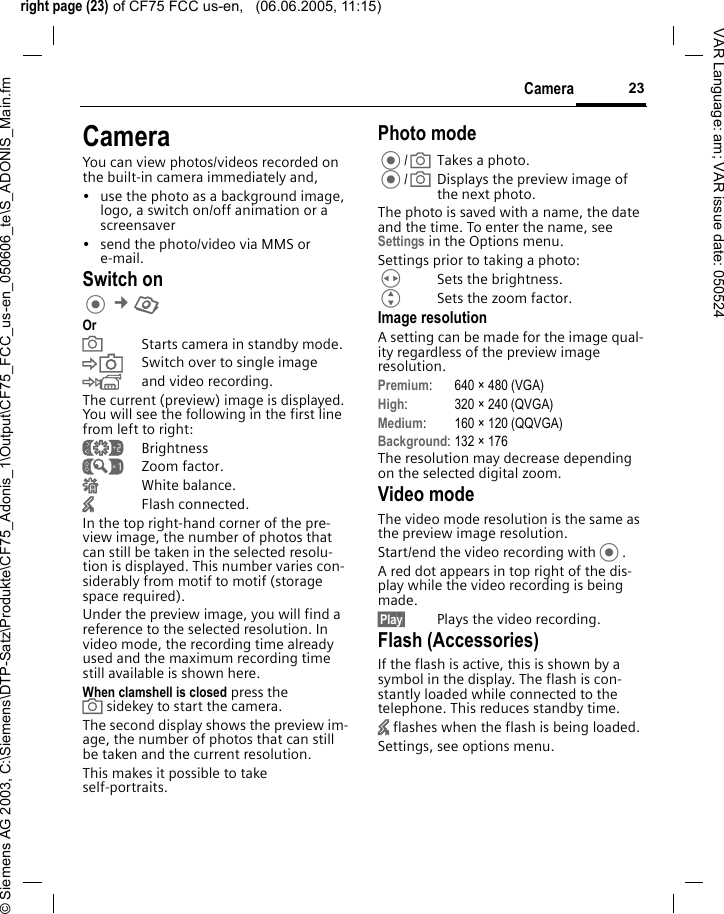 right page (23) of CF75 FCC us-en,   (06.06.2005, 11:15)&copy; Siemens AG 2003, C:\Siemens\DTP-Satz\Produkte\CF75_Adonis_1\Output\CF75_FCC_us-en_050606_te\S_ADONIS_Main.fm23CameraVAR Language: am; VAR issue date: 050524CameraYou can view photos/videos recorded on the built-in camera immediately and, &bull; use the photo as a background image, logo, a switch on/off animation or a screensaver&bull; send the photo/video via MMS or e-mail.Switch on &cent;R OraStarts camera in standby mode.&Ntilde;Switch over to single image&Ograve;and video recording.The current (preview) image is displayed. You will see the following in the first line from left to right:&Ugrave;Brightness&Uacute;Zoom factor.&Ucirc;White balance.&times;Flash connected.In the top right-hand corner of the pre-view image, the number of photos that can still be taken in the selected resolu-tion is displayed. This number varies con-siderably from motif to motif (storage space required). Under the preview image, you will find a reference to the selected resolution. In video mode, the recording time already used and the maximum recording time still available is shown here.When clamshell is closed press the asidekey to start the camera.The second display shows the preview im-age, the number of photos that can still be taken and the current resolution. This makes it possible to take self-portraits.Photo mode/aTakes a photo./aDisplays the preview image of the next photo.The photo is saved with a name, the date and the time. To enter the name, see Settings in the Options menu.Settings prior to taking a photo:HSets the brightness.GSets the zoom factor.Image resolutionA setting can be made for the image qual-ity regardless of the preview image resolution. Premium: 640 &times; 480 (VGA)High: 320 &times; 240 (QVGA)Medium: 160 &times; 120 (QQVGA)Background: 132 &times; 176The resolution may decrease depending on the selected digital zoom.Video modeThe video mode resolution is the same as the preview image resolution.Start/end the video recording with.A red dot appears in top right of the dis-play while the video recording is being made. &sect;Play&sect; Plays the video recording.Flash (Accessories)If the flash is active, this is shown by a symbol in the display. The flash is con-stantly loaded while connected to the telephone. This reduces standby time.&times; flashes when the flash is being loaded.Settings, see options menu.