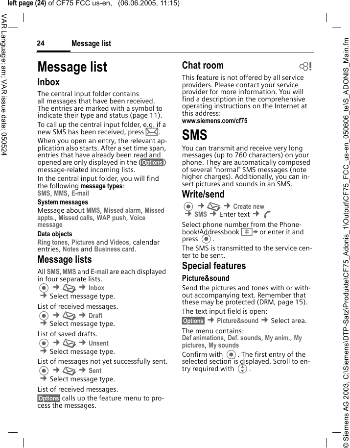 &copy; Siemens AG 2003, C:\Siemens\DTP-Satz\Produkte\CF75_Adonis_1\Output\CF75_FCC_us-en_050606_te\S_ADONIS_Main.fmleft page (24) of CF75 FCC us-en,   (06.06.2005, 11:15)Message list24VAR Language: am; VAR issue date: 050524Message listInboxThe central input folder contains all messages that have been received. The entries are marked with a symbol to indicate their type and status (page 11).To call up the central input folder, e.g. if a new SMS has been received, press p.When you open an entry, the relevant ap-plication also starts. After a set time span, entries that have already been read and opened are only displayed in the (&sect;Options&sect;) message-related incoming lists.In the central input folder, you will find the following message types:SMS, MMS, E-mail System messagesMessage about MMS, Missed alarm, Missed appts., Missed calls, WAP push, Voice message Data objectsRing tones, Pictures and Videos, calendar entries, Notes and Business card. Message listsAll SMS, MMS and E-mail are each displayed in four separate lists. &cent;M &cent;Inbox &cent;Select message type.List of received messages. &cent;M &cent;Draft &cent;Select message type.List of saved drafts. &cent;M &cent;Unsent &cent;Select message type.List of messages not yet successfully sent. &cent;M &cent;Sent &cent;Select message type.List of received messages.&sect;Options&sect; calls up the feature menu to pro-cess the messages.Chat room bThis feature is not offered by all service providers. Please contact your service provider for more information. You will find a description in the comprehensive operating instructions on the Internet at this address:www.siemens.com/cf75 SMSYou can transmit and receive very long messages (up to 760 characters) on your phone. They are automatically composed of several "normal" SMS messages (note higher charges). Additionally, you can in-sert pictures and sounds in an SMS.Write/send &cent;M &cent;Create new &cent;SMS &cent;Enter text &cent;ASelect phone number from the Phone-book/Addressbook &Iuml; or enter it and press . The SMS is transmitted to the service cen-ter to be sent.Special featuresPicture&amp;soundSend the pictures and tones with or with-out accompanying text. Remember that these may be protected (DRM, page 15).The text input field is open:&sect;Options&sect; &cent;Picture&amp;sound &cent;Select area.The menu contains:Def animations, Def. sounds, My anim., My pictures, My sounds Confirm with . The first entry of the selected section is displayed. Scroll to en-try required with G.