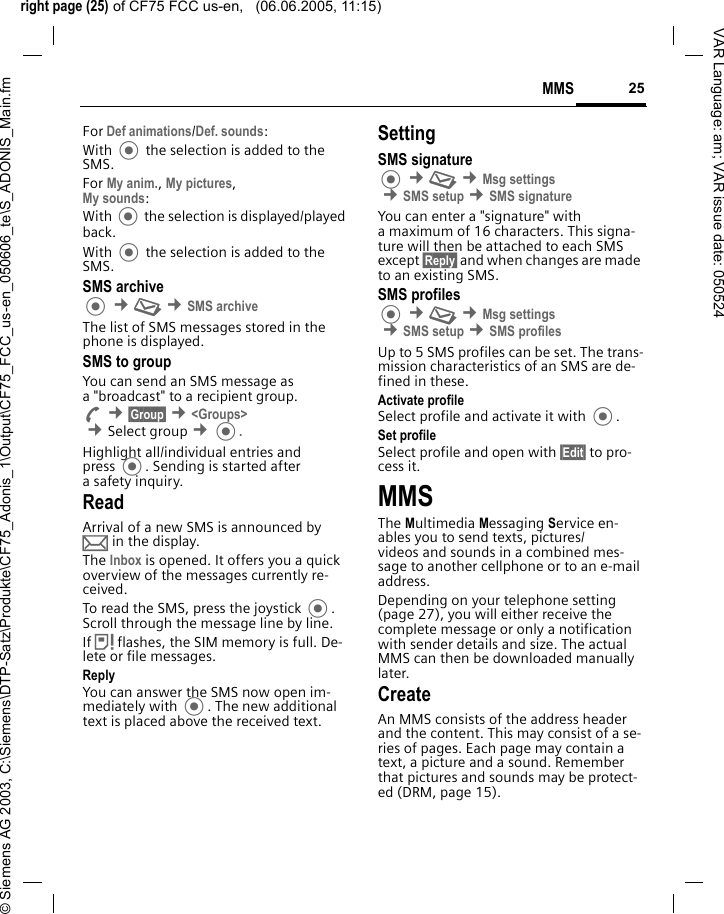 right page (25) of CF75 FCC us-en,   (06.06.2005, 11:15)&copy; Siemens AG 2003, C:\Siemens\DTP-Satz\Produkte\CF75_Adonis_1\Output\CF75_FCC_us-en_050606_te\S_ADONIS_Main.fm25MMSVAR Language: am; VAR issue date: 050524For Def animations/Def. sounds:With  the selection is added to the SMS.For My anim., My pictures, My sounds:With  the selection is displayed/played back.With  the selection is added to the SMS.SMS archive &cent;M &cent;SMS archiveThe list of SMS messages stored in the phone is displayed. SMS to groupYou can send an SMS message as a "broadcast" to a recipient group.A &cent;&sect;Group&sect; &cent;<Groups> &cent;Select group &cent;.Highlight all/individual entries and press . Sending is started after a safety inquiry.ReadArrival of a new SMS is announced by p in the display. The Inbox is opened. It offers you a quick overview of the messages currently re-ceived. To read the SMS, press the joystick . Scroll through the message line by line.If &atilde; flashes, the SIM memory is full. De-lete or file messages.ReplyYou can answer the SMS now open im-mediately with . The new additional text is placed above the received text.SettingSMS signature &cent;M &cent;Msg settings &cent;SMS setup &cent;SMS signatureYou can enter a "signature" with a maximum of 16 characters. This signa-ture will then be attached to each SMS except &sect;Reply&sect; and when changes are made to an existing SMS.SMS profiles &cent;M &cent;Msg settings &cent;SMS setup &cent;SMS profilesUp to 5 SMS profiles can be set. The trans-mission characteristics of an SMS are de-fined in these. Activate profileSelect profile and activate it with .Set profileSelect profile and open with &sect;Edit&sect; to pro-cess it.MMSThe Multimedia Messaging Service en-ables you to send texts, pictures/videos and sounds in a combined mes-sage to another cellphone or to an e-mail address. Depending on your telephone setting (page 27), you will either receive the complete message or only a notification with sender details and size. The actual MMS can then be downloaded manually later.Create An MMS consists of the address header and the content. This may consist of a se-ries of pages. Each page may contain a text, a picture and a sound. Remember that pictures and sounds may be protect-ed (DRM, page 15).