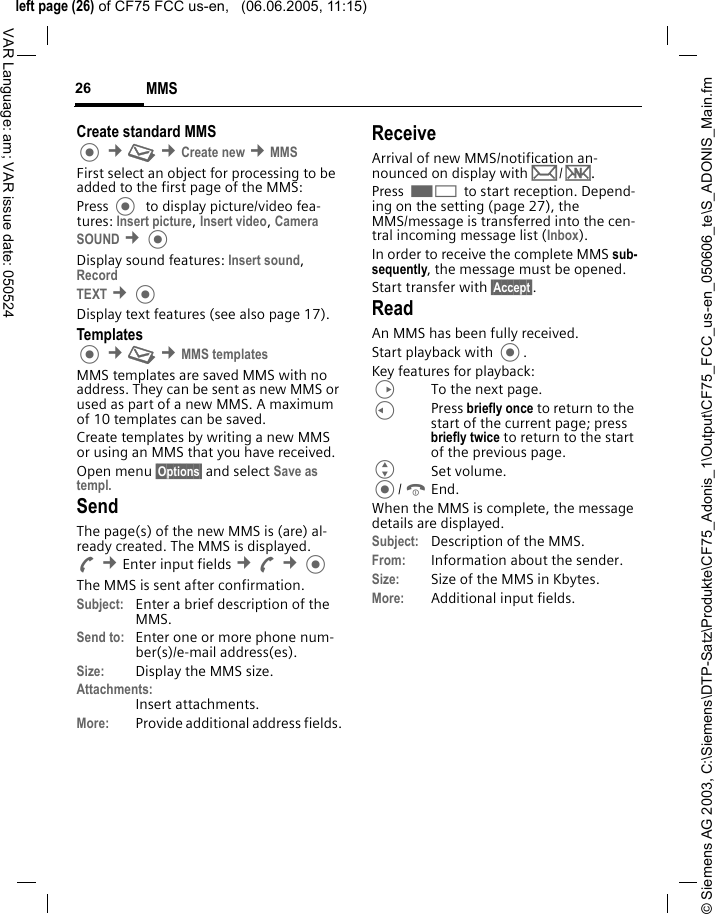 &copy; Siemens AG 2003, C:\Siemens\DTP-Satz\Produkte\CF75_Adonis_1\Output\CF75_FCC_us-en_050606_te\S_ADONIS_Main.fmleft page (26) of CF75 FCC us-en,   (06.06.2005, 11:15)MMS26VAR Language: am; VAR issue date: 050524Create standard MMS  &cent;M &cent;Create new &cent;MMSFirst select an object for processing to be added to the first page of the MMS:Press   to display picture/video fea-tures: Insert picture, Insert video, Camera SOUND &cent;Display sound features: Insert sound, Record TEXT &cent;Display text features (see also page 17).Templates &cent;M &cent;MMS templatesMMS templates are saved MMS with no address. They can be sent as new MMS or used as part of a new MMS. A maximum of 10 templates can be saved.Create templates by writing a new MMS or using an MMS that you have received. Open menu &sect;Options&sect; and select Save as templ. SendThe page(s) of the new MMS is (are) al-ready created. The MMS is displayed.A &cent;Enter input fields &cent;A &cent;The MMS is sent after confirmation.Subject: Enter a brief description of the MMS.Send to: Enter one or more phone num-ber(s)/e-mail address(es). Size: Display the MMS size.Attachments:Insert attachments.More: Provide additional address fields.ReceiveArrival of new MMS/notification an-nounced on display with p/w.Press < to start reception. Depend-ing on the setting (page 27), the MMS/message is transferred into the cen-tral incoming message list (Inbox).In order to receive the complete MMS sub-sequently, the message must be opened.Start transfer with &sect;Accept&sect;.ReadAn MMS has been fully received.Start playback with .Key features for playback:DTo the next page.CPress briefly once to return to the start of the current page; press briefly twice to return to the start of the previous page.GSet volume./BEnd.When the MMS is complete, the message details are displayed. Subject: Description of the MMS.From: Information about the sender.Size: Size of the MMS in Kbytes.More: Additional input fields.