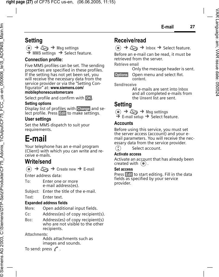 right page (27) of CF75 FCC us-en,   (06.06.2005, 11:15)&copy; Siemens AG 2003, C:\Siemens\DTP-Satz\Produkte\CF75_Adonis_1\Output\CF75_FCC_us-en_050606_te\S_ADONIS_Main.fm27E-mailVAR Language: am; VAR issue date: 050524Setting &cent;M &cent;Msg settings  &cent;MMS settings  &cent;Select feature.Connection profile:Five MMS profiles can be set. The sending properties are specified in these profiles. If the setting has not yet been set, you will receive the necessary data from the service provider or via the "Setting Con-figurator" at: www.siemens.com/mobilephonescustomercareSelect profile and confirm with &sect;OK&sect;.Setting optionsDisplay list of profiles with &sect;Change&sect; and se-lect profile. Press &sect;Edit&sect; to make settings. User settingsSet the MMS dispatch to suit your requirements.E-mailYour telephone has an e-mail program (Client) with which you can write and re-ceive e-mails.Write/send &cent;M &cent;Create new &cent;E-mailEnter address data:To: Enter one or more e-mail address(es). Subject: Enter the title of the e-mail.Text: Enter text. Expanded address fieldsMore: Open additional input fields. Cc: Address(es) of copy recipient(s).Bcc: Address(es) of copy recipient(s) who are not visible to the other recipients.Attachments:Adds attachments such as images and sounds.To send: press A.Receive/read &cent;M &cent;Inbox &cent;Select feature.Before an e-mail can be read, it must be retrieved from the server. Retrieve emailOnly the message header is sent.&sect;Options&sect; Open menu and select Ret. content.Send/receiveAll e-mails are sent into Inbox and all completed e-mails from the Unsent list are sent. Setting &cent;M &cent;Msg settings &cent;E-mail setup &cent;Select feature.AccountsBefore using this service, you must set the server access (account) and your e-mail parameters. You will receive the nec-essary data from the service provider.GSelect account.Activate accessActivate an account that has already been created with .Set accessPress &sect;Edit&sect; to start editing. Fill in the data fields as specified by your service provider.