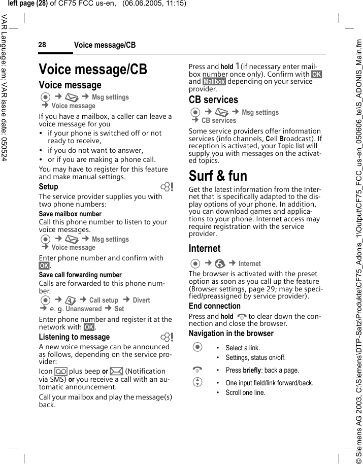 &copy; Siemens AG 2003, C:\Siemens\DTP-Satz\Produkte\CF75_Adonis_1\Output\CF75_FCC_us-en_050606_te\S_ADONIS_Main.fmleft page (28) of CF75 FCC us-en,   (06.06.2005, 11:15)Voice message/CB28VAR Language: am; VAR issue date: 050524Voice message/CBVoice message &cent;M &cent;Msg settings &cent;Voice messageIf you have a mailbox, a caller can leave a voice message for you&bull; if your phone is switched off or not ready to receive,&bull; if you do not want to answer,&bull; or if you are making a phone call.You may have to register for this feature and make manual settings. Setup bThe service provider supplies you with two phone numbers:Save mailbox numberCall this phone number to listen to your voice messages. &cent;M &cent;Msg settings &cent;Voice messageEnter phone number and confirm with &sect;OK&sect;.Save call forwarding numberCalls are forwarded to this phone num-ber.  &cent;T &cent;Call setup  &cent;Divert  &cent;e. g. Unanswered &cent;SetEnter phone number and register it at the network with &sect;OK&sect;.Listening to message bA new voice message can be announced as follows, depending on the service pro-vider:Icon &Agrave; plus beep or p (Notification via SMS) or you receive a call with an au-tomatic announcement.Call your mailbox and play the message(s) back.Press and hold 1(if necessary enter mail-box number once only). Confirm with &sect;OK&sect; and &sect;Mailbox&sect; depending on your service provider.CB services &cent;M &cent;Msg settings &cent;CB servicesSome service providers offer information services (info channels, Cell Broadcast). If reception is activated, your Topic list will supply you with messages on the activat-ed topics. Surf &amp; funGet the latest information from the Inter-net that is specifically adapted to the dis-play options of your phone. In addition, you can download games and applica-tions to your phone. Internet access may require registration with the service provider.Internet  &cent;O &cent;InternetThe browser is activated with the preset option as soon as you call up the feature (Browser settings, page 29; may be speci-fied/preassigned by service provider).End connectionPress and hold Bto clear down the con-nection and close the browser.Navigation in the browser &bull; Select a link.&bull; Settings, status on/off.B &bull;Press briefly: back a page.G &bull; One input field/link forward/back.&bull; Scroll one line.
