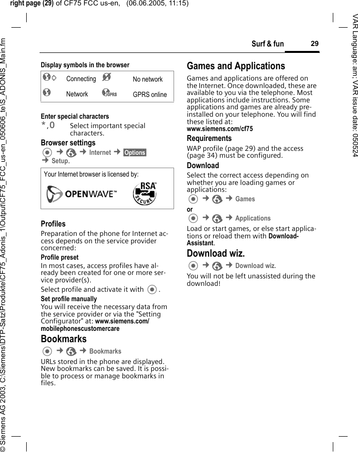 right page (29) of CF75 FCC us-en,   (06.06.2005, 11:15)&copy; Siemens AG 2003, C:\Siemens\DTP-Satz\Produkte\CF75_Adonis_1\Output\CF75_FCC_us-en_050606_te\S_ADONIS_Main.fm29Surf &amp; funVAR Language: am; VAR issue date: 050524Display symbols in the browserEnter special characters*,0Select important special characters.Browser settings &cent;O &cent;Internet &cent;&sect;Options&sect; &cent;Setup. ProfilesPreparation of the phone for Internet ac-cess depends on the service provider concerned:Profile presetIn most cases, access profiles have al-ready been created for one or more ser-vice provider(s).Select profile and activate it with .Set profile manuallyYou will receive the necessary data from the service provider or via the "Setting Configurator" at: www.siemens.com/mobilephonescustomercareBookmarks &cent;O &cent;BookmarksURLs stored in the phone are displayed. New bookmarks can be saved. It is possi-ble to process or manage bookmarks in files.Games and ApplicationsGames and applications are offered on the Internet. Once downloaded, these are available to you via the telephone. Most applications include instructions. Some applications and games are already pre-installed on your telephone. You will find these listed at:www.siemens.com/cf75 RequirementsWAP profile (page 29) and the access (page 34) must be configured.DownloadSelect the correct access depending on whether you are loading games or applications: &cent;O &cent;Games or  &cent;O &cent;ApplicationsLoad or start games, or else start applica-tions or reload them with Download-Assistant.Download wiz. &cent;O &cent;Download wiz.You will not be left unassisted during the download!&sup2; Connecting &acute; No network&plusmn; Network &sup3; GPRS onlineYour Internet browser is licensed by: 