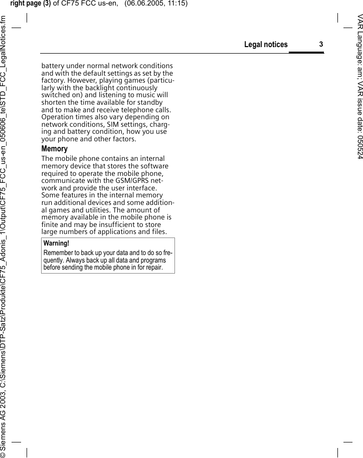 right page (3) of CF75 FCC us-en,   (06.06.2005, 11:15)&copy; Siemens AG 2003, C:\Siemens\DTP-Satz\Produkte\CF75_Adonis_1\Output\CF75_FCC_us-en_050606_te\STD_FCC_LegalNotices.fm3Legal noticesVAR Language: am; VAR issue date: 050524battery under normal network conditions and with the default settings as set by the factory. However, playing games (particu-larly with the backlight continuously switched on) and listening to music will shorten the time available for standby and to make and receive telephone calls. Operation times also vary depending on network conditions, SIM settings, charg-ing and battery condition, how you use your phone and other factors. MemoryThe mobile phone contains an internal memory device that stores the software required to operate the mobile phone, communicate with the GSM/GPRS net-work and provide the user interface. Some features in the internal memory run additional devices and some addition-al games and utilities. The amount of memory available in the mobile phone is finite and may be insufficient to store large numbers of applications and files. Warning!Remember to back up your data and to do so fre-quently. Always back up all data and programs before sending the mobile phone in for repair.