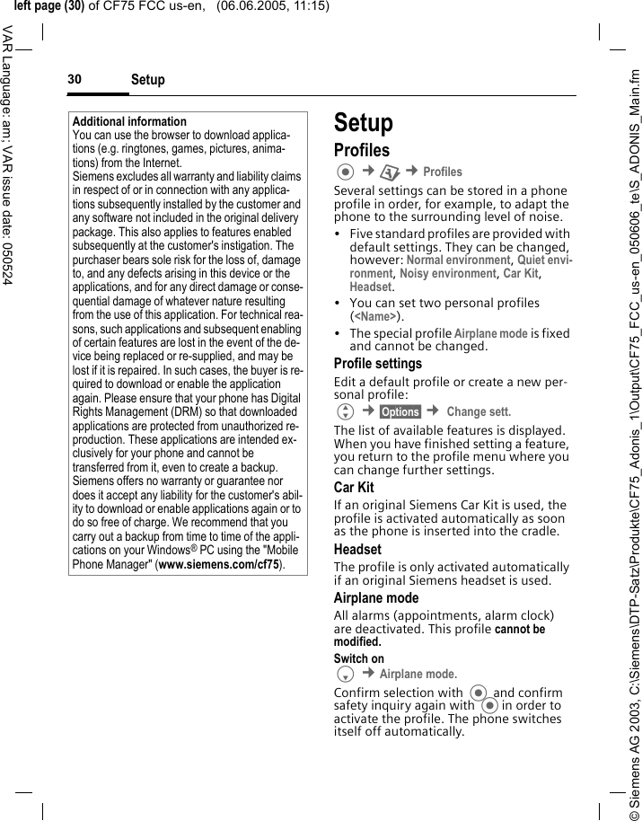 &copy; Siemens AG 2003, C:\Siemens\DTP-Satz\Produkte\CF75_Adonis_1\Output\CF75_FCC_us-en_050606_te\S_ADONIS_Main.fmleft page (30) of CF75 FCC us-en,   (06.06.2005, 11:15)Setup30VAR Language: am; VAR issue date: 050524SetupProfiles &cent;T &cent;ProfilesSeveral settings can be stored in a phone profile in order, for example, to adapt the phone to the surrounding level of noise.&bull; Five standard profiles are provided with default settings. They can be changed, however: Normal environment, Quiet envi-ronment, Noisy environment, Car Kit, Headset.&bull; You can set two personal profiles (<Name>).&bull; The special profile Airplane mode is fixed and cannot be changed.Profile settingsEdit a default profile or create a new per-sonal profile:G &cent;&sect;Options&sect; &cent; Change sett.The list of available features is displayed. When you have finished setting a feature, you return to the profile menu where you can change further settings.Car Kit If an original Siemens Car Kit is used, the profile is activated automatically as soon as the phone is inserted into the cradle. HeadsetThe profile is only activated automatically if an original Siemens headset is used.Airplane modeAll alarms (appointments, alarm clock) are deactivated. This profile cannot be modified. Switch onF &cent;Airplane mode.Confirm selection with  and confirm safety inquiry again with in order to activate the profile. The phone switches itself off automatically.Additional informationYou can use the browser to download applica-tions (e.g. ringtones, games, pictures, anima-tions) from the Internet. Siemens excludes all warranty and liability claims in respect of or in connection with any applica-tions subsequently installed by the customer and any software not included in the original delivery package. This also applies to features enabled subsequently at the customer's instigation. The purchaser bears sole risk for the loss of, damage to, and any defects arising in this device or the applications, and for any direct damage or conse-quential damage of whatever nature resulting from the use of this application. For technical rea-sons, such applications and subsequent enabling of certain features are lost in the event of the de-vice being replaced or re-supplied, and may be lost if it is repaired. In such cases, the buyer is re-quired to download or enable the application again. Please ensure that your phone has Digital Rights Management (DRM) so that downloaded applications are protected from unauthorized re-production. These applications are intended ex-clusively for your phone and cannot be transferred from it, even to create a backup. Siemens offers no warranty or guarantee nor does it accept any liability for the customer's abil-ity to download or enable applications again or to do so free of charge. We recommend that you carry out a backup from time to time of the appli-cations on your Windows&reg; PC using the "Mobile Phone Manager" (www.siemens.com/cf75).