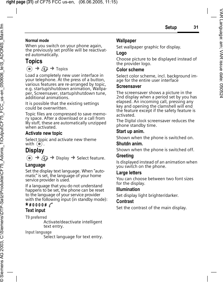 right page (31) of CF75 FCC us-en,   (06.06.2005, 11:15)&copy; Siemens AG 2003, C:\Siemens\DTP-Satz\Produkte\CF75_Adonis_1\Output\CF75_FCC_us-en_050606_te\S_ADONIS_Main.fm31SetupVAR Language: am; VAR issue date: 050524Normal modeWhen you switch on your phone again, the previously set profile will be reactivat-ed automatically.Topics &cent;T &cent;TopicsLoad a completely new user interface in your telephone. At the press of a button, various features are re-arranged by topic, e.g. startup/shutdown animation, Wallpa-per, Screensaver, startup/shutdown tune, additional animations.It is possible that the existing settings could be overwritten.Topic files are compressed to save memo-ry space. After a download or a call from My stuff, these are automatically unzipped when activated. Activate new topicSelect topic and activate new theme with .Display &cent;T &cent;Display &cent;Select feature.LanguageSet the display text language. When "auto-matic" is set, the language of your home service provider is used. If a language that you do not understand happens to be set, the phone can be reset to the language of your service provider with the following input (in standby mode):* # 0 0 0 0 # AText inputT9 preferredActivate/deactivate intelligent text entry.Input languageSelect language for text entry.WallpaperSet wallpaper graphic for display.LogoChoose picture to be displayed instead of the provider logo.Color schemeSelect color scheme, incl. background im-age for the entire user interface ScreensaverThe screensaver shows a picture in the 2nd display when a period set by you has elapsed. An incoming call, pressing any key and opening the clamshell will end the feature except if the safety feature is activated. The Digital clock screensaver reduces the phone standby time.Start up anim.Shown when the phone is switched on.Shutdn anim.Shown when the phone is switched off.GreetingIs displayed instead of an animation when you switch on the phone.Large lettersYou can choose between two font sizes for the display.IlluminationSet display light brighter/darker. ContrastSet the contrast of the main display.