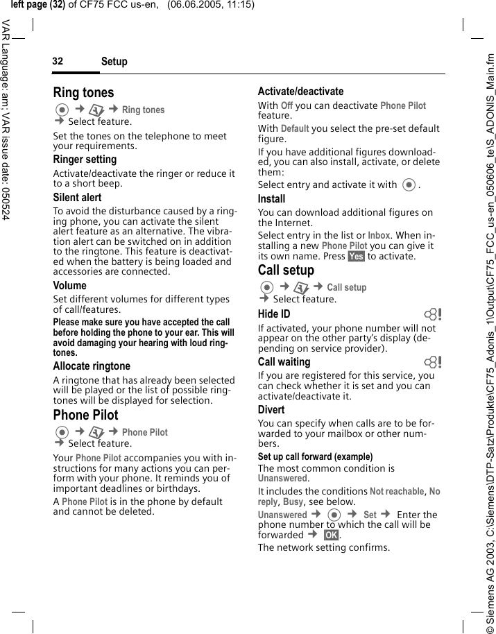 &copy; Siemens AG 2003, C:\Siemens\DTP-Satz\Produkte\CF75_Adonis_1\Output\CF75_FCC_us-en_050606_te\S_ADONIS_Main.fmleft page (32) of CF75 FCC us-en,   (06.06.2005, 11:15)Setup32VAR Language: am; VAR issue date: 050524Ring tones &cent;T &cent;Ring tones &cent;Select feature.Set the tones on the telephone to meet your requirements.Ringer settingActivate/deactivate the ringer or reduce it to a short beep.Silent alertTo avoid the disturbance caused by a ring-ing phone, you can activate the silent alert feature as an alternative. The vibra-tion alert can be switched on in addition to the ringtone. This feature is deactivat-ed when the battery is being loaded and accessories are connected.VolumeSet different volumes for different types of call/features.Please make sure you have accepted the call before holding the phone to your ear. This will avoid damaging your hearing with loud ring-tones. Allocate ringtoneA ringtone that has already been selected will be played or the list of possible ring-tones will be displayed for selection.Phone Pilot &cent;T &cent;Phone Pilot &cent;Select feature.Your Phone Pilot accompanies you with in-structions for many actions you can per-form with your phone. It reminds you of important deadlines or birthdays.A Phone Pilot is in the phone by default and cannot be deleted.Activate/deactivateWith Off you can deactivate Phone Pilot feature.With Default you select the pre-set default figure.If you have additional figures download-ed, you can also install, activate, or delete them:Select entry and activate it with .InstallYou can download additional figures on the Internet.Select entry in the list or Inbox. When in-stalling a new Phone Pilot you can give it its own name. Press &sect;Yes&sect; to activate.Call setup &cent;T &cent;Call setup &cent;Select feature.Hide ID bIf activated, your phone number will not appear on the other party&rsquo;s display (de-pending on service provider).Call waiting bIf you are registered for this service, you can check whether it is set and you can activate/deactivate it.DivertYou can specify when calls are to be for-warded to your mailbox or other num-bers.Set up call forward (example)The most common condition is Unanswered. It includes the conditions Not reachable, No reply, Busy, see below. Unanswered &cent; &cent; Set &cent; Enter the phone number to which the call will be forwarded &cent; &sect;OK&sect;.The network setting confirms.