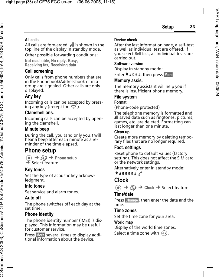 right page (33) of CF75 FCC us-en,   (06.06.2005, 11:15)&copy; Siemens AG 2003, C:\Siemens\DTP-Satz\Produkte\CF75_Adonis_1\Output\CF75_FCC_us-en_050606_te\S_ADONIS_Main.fm33SetupVAR Language: am; VAR issue date: 050524All callsAll calls are forwarded. &Ccedil; is shown in the top line of the display in standby mode.Other possible forwarding conditions:Not reachable, No reply, Busy, Receiving fax, Receiving data Call screeningOnly calls from phone numbers that are in the Phonebook/Addressbook or in a group are signaled. Other calls are only displayed.Any keyIncoming calls can be accepted by press-ing any key (except for B).Clamshell ans.Incoming calls can be accepted by open-ing the clamshell.Minute beepDuring the call, you (and only you!) will hear a beep after each minute as a re-minder of the time elapsed. Phone setup &cent;T &cent;Phone setup &cent;Select feature.Key tonesSet the type of acoustic key acknow-ledgment.Info tonesSet service and alarm tones.Auto offThe phone switches off each day at the set time.Phone identityThe phone identity number (IMEI) is dis-played. This information may be useful for customer service. Press &sect;More&sect; several times to display addi-tional information about the device.Device checkAfter the last information page, a self-test as well as individual test are offered. If you select Self test, all individual tests are carried out.Software versionDisplay in standby mode: Enter * # 0 6 #, then press &sect;More&sect;.Memory assis.The memory assistant will help you if there is insufficient phone memory. File systemFormat(Phone-code protected)The telephone memory is formatted and all saved data such as ringtones, pictures, games, etc. are deleted. Formatting can last longer than one minute.Clean upCreate more memory by deleting tempo-rary files that are no longer required.Fact. settingsReset phone to default values (factory setting). This does not affect the SIM card or the network settings.Alternatively enter in standby mode: * # 9 9 9 9 # A Clock &cent;T &cent;Clock &cent;Select feature.Time/datePress &sect;Change&sect;, then enter the date and the time.Time zonesSet the time zone for your area.World mapDisplay of the world time zones. Select a time zone with H.