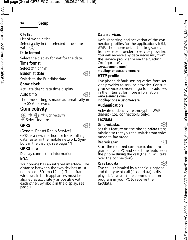 &copy; Siemens AG 2003, C:\Siemens\DTP-Satz\Produkte\CF75_Adonis_1\Output\CF75_FCC_us-en_050606_te\S_ADONIS_Main.fmleft page (34) of CF75 FCC us-en,   (06.06.2005, 11:15)Setup34VAR Language: am; VAR issue date: 050524City listList of world cities.Select a city in the selected time zone with G.Date formatSelect the display format for the date. Time formatSelect 24h or 12h.Buddhist date bSwitch to the Buddhist date. Show clockActivate/deactivate time display.Auto time bThe time setting is made automatically in the GSM network.Connectivity &cent;T &cent;Connectivity &cent;Select feature.GPRS b(General Packet Radio Service)GPRS is a new method for transmitting data faster in the mobile network. Sym-bols in the display, see page 11.GPRS infoDisplay connection information.IrDAYour phone has an infrared interface. The distance between the two devices must not exceed 30 cm (12 in.). The infrared windows in both appliances must be aligned as accurately as possible with each other. Symbols in the display, see page 11.Data servicesDefault setting and activation of the con-nection profiles for the applications MMS, WAP. The phone default setting varies from service provider to service provider: You will receive any data necessary from the service provider or via the "Setting Configurator" at: www.siemens.com/mobilephonescustomercareHTTP profileThe phone default setting varies from ser-vice provider to service provider. Consult your service provider or go to this address in the Internet for more informationwww.siemens.com/mobilephonescustomercare AuthenticationActivate or deactivate encrypted WAP dial-up (CSD connections only).Fax/dataSend voice/fax bSet this feature on the phone before trans-mission so that you can switch from voice mode to fax mode.Rec voice/fax bStart the required communication pro-gram on your PC and select the feature on the phone during the call (the PC will take over the connection).Rcve fax/data bThe call is signaled by a special ringtone and the type of call (fax or data) is dis-played. Now start the communication program in your PC to receive the fax/data.