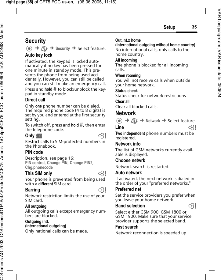right page (35) of CF75 FCC us-en,   (06.06.2005, 11:15)&copy; Siemens AG 2003, C:\Siemens\DTP-Satz\Produkte\CF75_Adonis_1\Output\CF75_FCC_us-en_050606_te\S_ADONIS_Main.fm35SetupVAR Language: am; VAR issue date: 050524Security &cent;T &cent;Security &cent;Select feature.Auto key lockIf activated, the keypad is locked auto-matically if no key has been pressed for one minute in standby mode. This pre-vents the phone from being used acci-dentally. However, you can still be called and you can still make an emergency call.Press and hold  to block/unblock the key-pad in standby mode.Direct callOnly one phone number can be dialed. The required phone code (4 to 8 digits) is set by you and entered at the first security setting.To switch off, press and hold , then enter the telephone code.Only &sbquo;bRestrict calls to SIM-protected numbers in the Phonebook. PIN codeDescription, see page 16:PIN control, Change PIN, Change PIN2, Chg.phonecode This SIM only bYour phone is prevented from being used with a different SIM card.Barring bNetwork restriction limits the use of your SIM card.All outgoingAll outgoing calls except emergency num-bers are blocked.Outgoing intl.(International outgoing)Only national calls can be made.Out.int.x home(International outgoing without home country)No international calls, only calls to the home country. All incomingThe phone is blocked for all incoming calls.When roamingYou will not receive calls when outside your home network.Status checkStatus check for network restrictionsClear allClear all blocked calls.Network &cent;T &cent;Network &cent;Select feature.Line bTwo independent phone numbers must be registered.Network infoThe list of GSM networks currently avail-able is displayed.Choose netwrkNetwork search is restarted. Auto networkIf activated, the next network is dialed in the order of your "preferred networks."Preferred net Set the service providers you prefer when you leave your home network.Band selection bSelect either GSM 900, GSM 1800 or GSM 1900. Make sure that your service provider supports the selected band.Fast searchNetwork reconnection is speeded up.