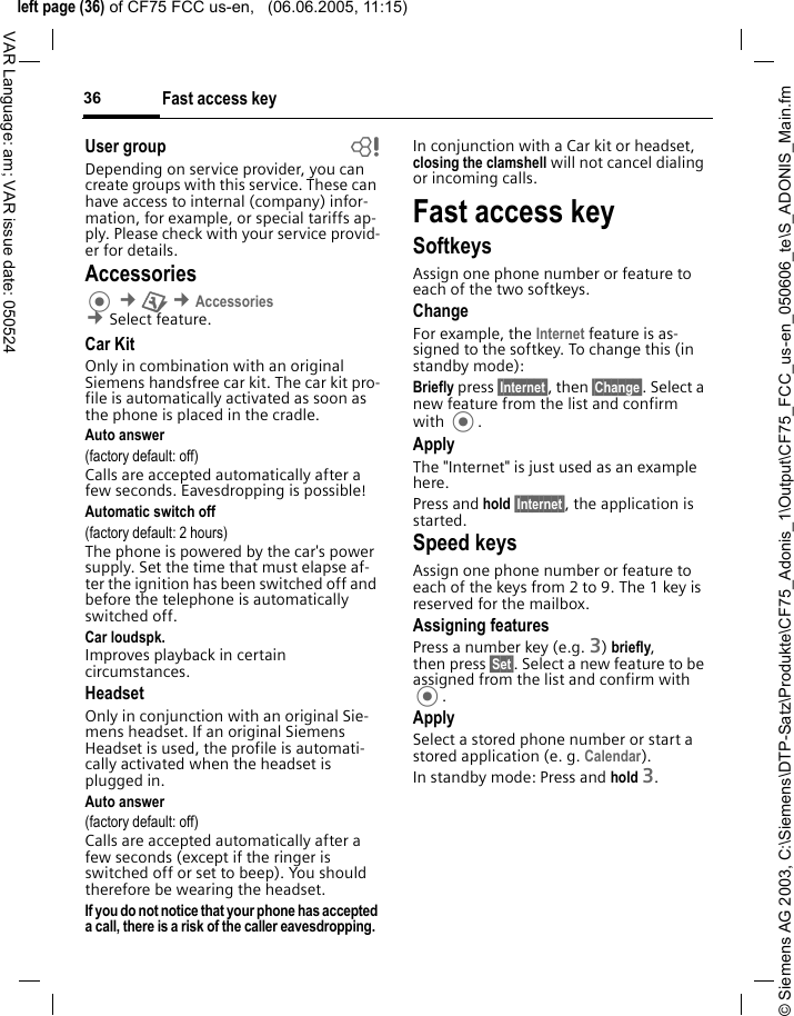 &copy; Siemens AG 2003, C:\Siemens\DTP-Satz\Produkte\CF75_Adonis_1\Output\CF75_FCC_us-en_050606_te\S_ADONIS_Main.fmleft page (36) of CF75 FCC us-en,   (06.06.2005, 11:15)Fast access key36VAR Language: am; VAR issue date: 050524User group bDepending on service provider, you can create groups with this service. These can have access to internal (company) infor-mation, for example, or special tariffs ap-ply. Please check with your service provid-er for details.Accessories &cent;T &cent;Accessories &cent;Select feature.Car KitOnly in combination with an original Siemens handsfree car kit. The car kit pro-file is automatically activated as soon as the phone is placed in the cradle.Auto answer (factory default: off)Calls are accepted automatically after a few seconds. Eavesdropping is possible!Automatic switch off(factory default: 2 hours)The phone is powered by the car's power supply. Set the time that must elapse af-ter the ignition has been switched off and before the telephone is automatically switched off. Car loudspk.Improves playback in certain circumstances.HeadsetOnly in conjunction with an original Sie-mens headset. If an original Siemens Headset is used, the profile is automati-cally activated when the headset is plugged in. Auto answer (factory default: off)Calls are accepted automatically after a few seconds (except if the ringer is switched off or set to beep). You should therefore be wearing the headset.If you do not notice that your phone has accepted a call, there is a risk of the caller eavesdropping. In conjunction with a Car kit or headset, closing the clamshell will not cancel dialing or incoming calls.Fast access keySoftkeysAssign one phone number or feature to each of the two softkeys. ChangeFor example, the Internet feature is as-signed to the softkey. To change this (in standby mode):Briefly press &sect;Internet&sect;, then &sect;Change&sect;. Select a new feature from the list and confirm with .ApplyThe "Internet" is just used as an example here.Press and hold &sect;Internet&sect;, the application is started.Speed keysAssign one phone number or feature to each of the keys from 2 to 9. The 1 key is reserved for the mailbox.Assigning featuresPress a number key (e.g. 3) briefly, then press &sect;Set&sect;. Select a new feature to be assigned from the list and confirm with .ApplySelect a stored phone number or start a stored application (e. g. Calendar).In standby mode: Press and hold 3.