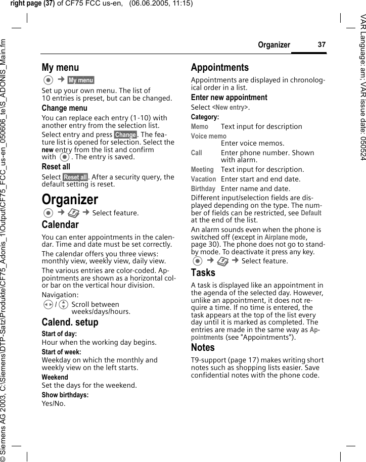 right page (37) of CF75 FCC us-en,   (06.06.2005, 11:15)&copy; Siemens AG 2003, C:\Siemens\DTP-Satz\Produkte\CF75_Adonis_1\Output\CF75_FCC_us-en_050606_te\S_ADONIS_Main.fm37OrganizerVAR Language: am; VAR issue date: 050524My menu &cent;&sect;My menu&sect; Set up your own menu. The list of 10 entries is preset, but can be changed.Change menuYou can replace each entry (1-10) with another entry from the selection list.Select entry and press &sect;Change&sect;. The fea-ture list is opened for selection. Select the new entry from the list and confirm with . The entry is saved.Reset allSelect &sect;Reset all&sect;. After a security query, the default setting is reset.Organizer &cent;Q &cent;Select feature.CalendarYou can enter appointments in the calen-dar. Time and date must be set correctly. The calendar offers you three views: monthly view, weekly view, daily view.The various entries are color-coded. Ap-pointments are shown as a horizontal col-or bar on the vertical hour division.Navigation:H/GScroll between weeks/days/hours.Calend. setupStart of day:Hour when the working day begins.Start of week:Weekday on which the monthly and weekly view on the left starts.WeekendSet the days for the weekend.Show birthdays:Yes/No.AppointmentsAppointments are displayed in chronolog-ical order in a list.Enter new appointmentSelect <New entry>.Category:Memo  Text input for descriptionVoice memoEnter voice memos.Call Enter phone number. Shown with alarm.Meeting Text input for description.Vacation Enter start and end date.Birthday Enter name and date.Different input/selection fields are dis-played depending on the type. The num-ber of fields can be restricted, see Default at the end of the list. An alarm sounds even when the phone is switched off (except in Airplane mode, page 30). The phone does not go to stand-by mode. To deactivate it press any key. &cent;Q &cent;Select feature.TasksA task is displayed like an appointment in the agenda of the selected day. However, unlike an appointment, it does not re-quire a time. If no time is entered, the task appears at the top of the list every day until it is marked as completed. The entries are made in the same way as Ap-pointments (see "Appointments"). NotesT9-support (page 17) makes writing short notes such as shopping lists easier. Save confidential notes with the phone code.