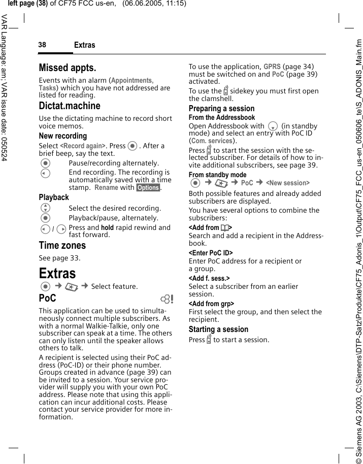 &copy; Siemens AG 2003, C:\Siemens\DTP-Satz\Produkte\CF75_Adonis_1\Output\CF75_FCC_us-en_050606_te\S_ADONIS_Main.fmleft page (38) of CF75 FCC us-en,   (06.06.2005, 11:15)Extras38VAR Language: am; VAR issue date: 050524Missed appts.Events with an alarm (Appointments, Tasks) which you have not addressed are listed for reading.Dictat.machineUse the dictating machine to record short voice memos. New recordingSelect <Record again>. Press. After a brief beep, say the text. Pause/recording alternately.CEnd recording. The recording is automatically saved with a time stamp.  Rename with &sect;Options&sect;.PlaybackGSelect the desired recording.Playback/pause, alternately.C/DPress and hold rapid rewind and fast forward.Time zonesSee page 33.Extras &cent;S &cent;Select feature. PoC bThis application can be used to simulta-neously connect multiple subscribers. As with a normal Walkie-Talkie, only one subscriber can speak at a time. The others can only listen until the speaker allows others to talk.A recipient is selected using their PoC ad-dress (PoC-ID) or their phone number. Groups created in advance (page 39) can be invited to a session. Your service pro-vider will supply you with your own PoC address. Please note that using this appli-cation can incur additional costs. Please contact your service provider for more in-formation.To use the application, GPRS (page 34) must be switched on and PoC (page 39) activated. To use the b sidekey you must first open the clamshell.Preparing a sessionFrom the AddressbookOpen Addressbook with F (in standby mode) and select an entry with PoC ID (Com. services).Press b to start the session with the se-lected subscriber. For details of how to in-vite additional subscribers, see page 39.From standby mode &cent;S &cent;PoC &cent;<New session>Both possible features and already added subscribers are displayed. You have several options to combine the subscribers:<Add from d> Search and add a recipient in the Address-book.<Enter PoC ID>Enter PoC address for a recipient or agroup.<Add f. sess.>Select a subscriber from an earlier session. <Add from grp>First select the group, and then select the recipient.Starting a sessionPress b to start a session.