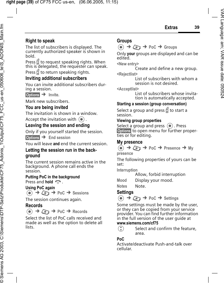 right page (39) of CF75 FCC us-en,   (06.06.2005, 11:15)&copy; Siemens AG 2003, C:\Siemens\DTP-Satz\Produkte\CF75_Adonis_1\Output\CF75_FCC_us-en_050606_te\S_ADONIS_Main.fm39ExtrasVAR Language: am; VAR issue date: 050524Right to speak The list of subscribers is displayed. The currently authorized speaker is shown in bold.Press b to request speaking rights. When this is delegated, the requester can speak.Press b to return speaking rights.Inviting additional subscribersYou can invite additional subscribers dur-ing a session. &sect;Options&sect; &cent; Invite.Mark new subscribers.You are being invited The invitation is shown in a window.Accept the invitation with .Leaving the session and endingOnly if you yourself started the session.&sect;Options&sect; &cent; End session You will leave and end the current session.Letting the session run in the back-groundThe current session remains active in the background. A phone call ends the session.Putting PoC in the backgroundPress and hold B. Using PoC again &cent;S &cent;PoC &cent;SessionsThe session continues again.Records &cent;S &cent;PoC &cent;RecordsSelect the list of PoC calls received and made as well as the option to delete all lists.Groups &cent;S &cent;PoC &cent;GroupsOnly your groups are displayed and can be edited.<New entry>Create and define a new group.<Rejectlist>List of subscribers with whom a session is not desired.<Acceptlist>List of subscribers whose invita-tion is automatically accepted.Starting a session (group conversation)Select a group and press b to start a session.Viewing group propertiesSelect a group and press . Press &sect;Options&sect; to open menu for further proper-ties or for editing.My presence &cent;S &cent;PoC &cent;Presence &cent;My presenceThe following properties of yours can be set:InterruptionAllow, forbid interruptionMood Display your mood.Notes Note.Settings &cent;S &cent;PoC &cent;SettingsSome settings must be made by the user, or they can be copied from your service provider. You can find further information in the full version of the user guide at www.siemens.com/cf75GSelect and confirm the feature, area.PoCActivate/deactivate Push-and-talk over cellular.