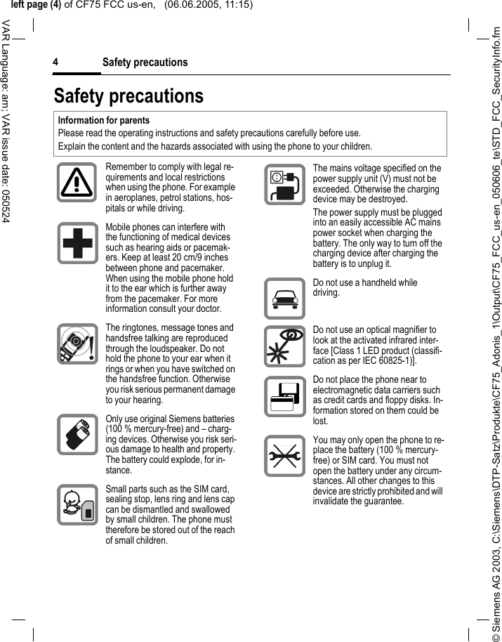 &copy; Siemens AG 2003, C:\Siemens\DTP-Satz\Produkte\CF75_Adonis_1\Output\CF75_FCC_us-en_050606_te\STD_FCC_SecurityInfo.fmleft page (4) of CF75 FCC us-en,   (06.06.2005, 11:15)Safety precautions4VAR Language: am; VAR issue date: 050524Safety precautionsInformation for parentsPlease read the operating instructions and safety precautions carefully before use.Explain the content and the hazards associated with using the phone to your children.Remember to comply with legal re-quirements and local restrictions when using the phone. For example in aeroplanes, petrol stations, hos-pitals or while driving.Mobile phones can interfere with the functioning of medical devices such as hearing aids or pacemak-ers. Keep at least 20 cm/9 inches between phone and pacemaker. When using the mobile phone hold it to the ear which is further away from the pacemaker. For more information consult your doctor.The ringtones, message tones and handsfree talking are reproduced through the loudspeaker. Do not hold the phone to your ear when it rings or when you have switched on the handsfree function. Otherwise you risk serious permanent damage to your hearing.Only use original Siemens batteries (100 % mercury-free) and &ndash; charg-ing devices. Otherwise you risk seri-ous damage to health and property. The battery could explode, for in-stance.Small parts such as the SIM card, sealing stop, lens ring and lens cap can be dismantled and swallowed by small children. The phone must therefore be stored out of the reach of small children.The mains voltage specified on the power supply unit (V) must not be exceeded. Otherwise the charging device may be destroyed.The power supply must be plugged into an easily accessible AC mains power socket when charging the battery. The only way to turn off the charging device after charging the battery is to unplug it. Do not use a handheld while driving.Do not use an optical magnifier to look at the activated infrared inter-face [Class 1 LED product (classifi-cation as per IEC 60825-1)].Do not place the phone near to electromagnetic data carriers such as credit cards and floppy disks. In-formation stored on them could be lost.You may only open the phone to re-place the battery (100 % mercury-free) or SIM card. You must not open the battery under any circum-stances. All other changes to this device are strictly prohibited and will invalidate the guarantee.