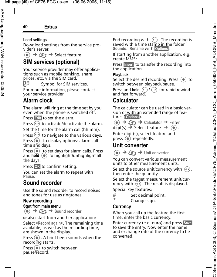 &copy; Siemens AG 2003, C:\Siemens\DTP-Satz\Produkte\CF75_Adonis_1\Output\CF75_FCC_us-en_050606_te\S_ADONIS_Main.fmleft page (40) of CF75 FCC us-en,   (06.06.2005, 11:15)Extras40VAR Language: am; VAR issue date: 050524Load settingsDownload settings from the service pro-vider's server. &cent;S &cent;Select feature. SIM services (optional)Your service provider may offer applica-tions such as mobile banking, share prices, etc. via the SIM card.USymbol for SIM services.For more information, please contact your service provider.Alarm clockThe alarm will ring at the time set by you, even when the phone is switched off. Press &sect;Edit&sect; to set the alarm. PressH to activate/deactivate the alarm. Set the time for the alarm call (hh:mm).PressH to navigate to the various days.Press  to display options: alarm call time and days.Press  to set days for alarm calls. Press and hold  to highlight/unhighlight all the days.Press &sect;OK&sect; to confirm setting.You can set the alarm to repeat with Pause.Sound recorderUse the sound recorder to record noises and tones for use as ringtones. New recordingStart from main menu &cent;S &cent;Sound recorderor also start from another application:Select <Record again>. The remaining time available, as well as the recording time, are shown in the display.Press. A brief beep sounds when the recording starts. Press to switch between pause/record.End recording with C. The recording is saved with a time stamp in the folder Sounds.  Rename with &sect;Options&sect;.If starting from another application, e.g. create MMS:Press &sect;Insert&sect; to transfer the recording into the application.PlaybackSelect the desired recording. Press  to switch between playback/pause.Press and hold C/D for rapid rewind and fast forward.CalculatorThe calculator can be used in a basic ver-sion or with an extended range of fea-tures (&sect;Options&sect;).  &cent;S &cent;Calculator &cent;Enter digit(s) &cent;Select feature  &cent;. Enter digit(s), select feature and press  repeatedly.Unit converter &cent;S &cent;Unit converter You can convert various measurement units to other measurement units.Select the source unit/currency with H, then enter the quantity.Select the target measurement unit/cur-rency with H. The result is displayed.Special key features:Set decimal point.*Change sign. CurrencyWhen you call up the feature the first time, enter the basic currency. Enter currency (e.g. euro) and press &sect;Save&sect; to save the entry. Now enter the name and exchange rate of the currency to be converted. 