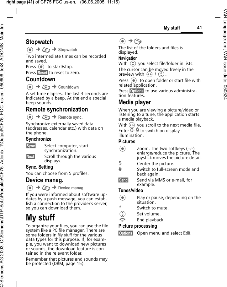 right page (41) of CF75 FCC us-en,   (06.06.2005, 11:15)&copy; Siemens AG 2003, C:\Siemens\DTP-Satz\Produkte\CF75_Adonis_1\Output\CF75_FCC_us-en_050606_te\S_ADONIS_Main.fm41My stuffVAR Language: am; VAR issue date: 050524Stopwatch &cent;S &cent;StopwatchTwo intermediate times can be recorded and saved. Press   to start/stop.Press &sect;Reset&sect; to reset to zero.Countdown &cent;S &cent;CountdownA set time elapses. The last 3 seconds are indicated by a beep. At the end a special beep sounds. Remote synchronization &cent;S &cent;Remote sync. Synchronize externally saved data (addresses, calendar etc.) with data on the phone.Synchronize&sect;Sync&sect; Select computer, start synchronization.&sect;Next&sect; Scroll through the various displays.Sync. SettingYou can choose from 5 profiles. Device manag. &cent;S &cent;Device manag. If you were informed about software up-dates by a push message, you can estab-lish a connection to the provider's server, so you can download them. My stuffTo organize your files, you can use the file system like a PC file manager. There are some folders in My stuff for the various data types for this purpose. If, for exam-ple, you want to download new pictures or sounds, the download feature is con-tained in the relevant folder.Remember that pictures and sounds may be protected (DRM, page 15). &cent;N The list of the folders and files is displayed.NavigationWith G you select file/folder in lists.The cursor can be moved freely in the preview with H / G.Press   to open folder or start file with related application.Press &sect;Options&sect; to use various administra-tion features.Media playerWhen you are viewing a picture/video or listening to a tune, the application starts a media playback.WithH you scroll to the next media file.Enter 0-9 to switch on display illumination.PicturesZoom. The two softkeys (+/-) enlarge/reduce the picture. The joystick moves the picture detail.5Center the picture.Switch to full-screen mode and back again.&sect;Send&sect; Send via MMS or e-mail, for example.Tunes/videoPlay or pause, depending on the situation.*Switch to mute.GSet volume.BEnd playback.Picture processing&sect;Options&sect; Open menu and select Edit.