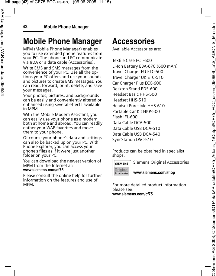 &copy; Siemens AG 2003, C:\Siemens\DTP-Satz\Produkte\CF75_Adonis_1\Output\CF75_FCC_us-en_050606_te\S_ADONIS_Main.fmleft page (42) of CF75 FCC us-en,   (06.06.2005, 11:15)Mobile Phone Manager42VAR Language: am; VAR issue date: 050524Mobile Phone ManagerMPM (Mobile Phone Manager) enables you to use extended phone features from your PC. The phone and PC communicate via IrDA or a data cable (Accessories).Write EMS and SMS messages from the convenience of your PC. Use all the op-tions your PC offers and use your sounds and pictures to create EMS messages. You can read, forward, print, delete, and save your messages.Your photos, pictures, and backgrounds can be easily and conveniently altered or enhanced using several effects available in MPM.With the Mobile Modem Assistant, you can easily use your phone as a modem both at home and abroad. You can readily gather your WAP favorites and move them to your phone.Of course your phone's data and settings can also be backed up on your PC. With Phone Explorer, you can access your phone's files as if it were just another folder on your PC. You can download the newest version of MPM from the Internet at:www.siemens.com/cf75 Please consult the online help for further information on the features and use of MPM.AccessoriesAvailable Accessories are:Textile Case FCT-600Li-Ion Battery EBA-670 (600 mAh) Travel Charger EU ETC-500 Travel Charger UK ETC-510 Car Charger Plus ECC-600Desktop Stand EDS-600Headset Basic HHS-500Headset HHS-510Headset Purestyle HHS-610Portable Car Kit HKP-500Flash IFL-600Data Cable DCA-500Data Cable USB DCA-510Data Cable USB DCA-540SyncStation DSC-510Products can be obtained in specialist shops.For more detailed product information please see:www.siemens.com/cf75 Siemens Original Accessorieswww.siemens.com/shop 