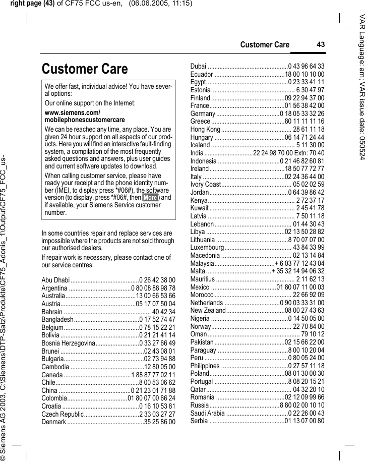 right page (43) of CF75 FCC us-en,   (06.06.2005, 11:15)&copy; Siemens AG 2003, C:\Siemens\DTP-Satz\Produkte\CF75_Adonis_1\Output\CF75_FCC_us-43Customer CareVAR Language: am; VAR issue date: 050524Customer CareIn some countries repair and replace services are impossible where the products are not sold through our authorised dealers.If repair work is necessary, please contact one of our service centres:Abu Dhabi .........................................0 26 42 38 00Argentina .....................................0 80 08 88 98 78Australia..........................................13 00 66 53 66Austria.............................................05 17 07 50 04Bahrain .................................................... 40 42 34Bangladesh.......................................0 17 52 74 47Belgium.............................................0 78 15 22 21Bolivia ...............................................0 21 21 41 14Bosnia Herzegovina..........................0 33 27 66 49Brunei ..................................................02 43 08 01Bulgaria................................................02 73 94 88Cambodia ............................................12 80 05 00Canada ........................................1 88 87 77 02 11Chile..................................................8 00 53 06 62China ...........................................0 21 23 01 71 88Colombia....................................01 80 07 00 66 24Croatia ..............................................0 16 10 53 81Czech Republic.................................2 33 03 27 27Denmark ..............................................35 25 86 00Dubai ................................................0 43 96 64 33Ecuador ..........................................18 00 10 10 00Egypt.................................................0 23 33 41 11Estonia.................................................. 6 30 47 97Finland............................................09 22 94 37 00France.............................................01 56 38 42 00Germany ......................................0 18 05 33 32 26Greece ............................................80 11 11 11 16Hong Kong.......................................... 28 61 11 18Hungary ..........................................06 14 71 24 44Iceland .................................................. 5 11 30 00India.............................22 24 98 70 00 Extn: 70 40Indonesia .....................................0 21 46 82 60 81Ireland.............................................18 50 77 72 77Italy .................................................02 24 36 44 00Ivory Coast.......................................... 05 02 02 59Jordan...............................................0 64 39 86 42Kenya.................................................... 2 72 37 17Kuwait ................................................... 2 45 41 78Latvia .................................................... 7 50 11 18Lebanon.............................................. 01 44 30 43Libya ...............................................02 13 50 28 82Lithuania ...........................................8 70 07 07 00Luxembourg........................................ 43 84 33 99Macedonia .......................................... 02 13 14 84Malaysia....................................+ 6 03 77 12 43 04Malta.......................................+ 35 32 14 94 06 32Mauritius ............................................... 2 11 62 13Mexico .......................................01 80 07 11 00 03Morocco .............................................. 22 66 92 09Netherlands .................................0 90 03 33 31 00New Zealand...................................08 00 27 43 63Nigeria ..............................................0 14 50 05 00Norway................................................ 22 70 84 00Oman ....................................................... 79 10 12Pakistan ..........................................02 15 66 22 00Paraguay ..........................................8 00 10 20 04Peru ..................................................0 80 05 24 00Philippines ........................................0 27 57 11 18Poland.............................................08 01 30 00 30Portugal ............................................8 08 20 15 21Qatar................................................... 04 32 20 10Romania .........................................02 12 09 99 66Russia..........................................8 80 02 00 10 10Saudi Arabia .....................................0 22 26 00 43Serbia .............................................01 13 07 00 80We offer fast, individual advice! You have sever-al options:Our online support on the Internet:www.siemens.com/mobilephonescustomercare We can be reached any time, any place. You are given 24 hour support on all aspects of our prod-ucts. Here you will find an interactive fault-finding system, a compilation of the most frequently asked questions and answers, plus user guides and current software updates to download.When calling customer service, please have ready your receipt and the phone identity num-ber (IMEI, to display press *#06#), the software version (to display, press *#06#, then &sect;More&sect;) and if available, your Siemens Service customer number.