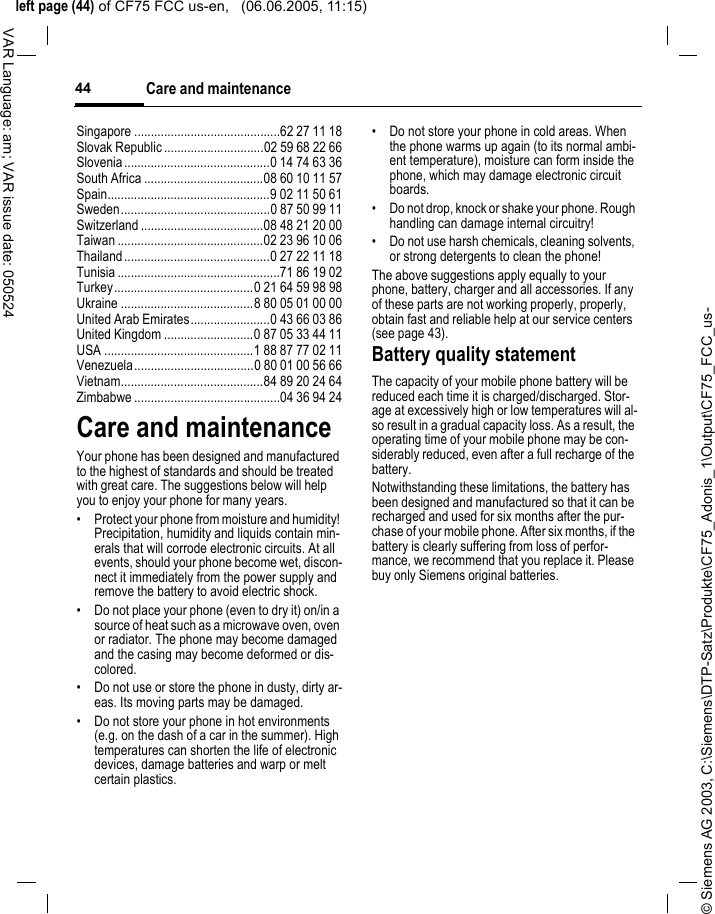 &copy; Siemens AG 2003, C:\Siemens\DTP-Satz\Produkte\CF75_Adonis_1\Output\CF75_FCC_us-left page (44) of CF75 FCC us-en,   (06.06.2005, 11:15)Care and maintenance44VAR Language: am; VAR issue date: 050524Singapore ............................................62 27 11 18Slovak Republic ..............................02 59 68 22 66Slovenia............................................0 14 74 63 36South Africa ....................................08 60 10 11 57Spain.................................................9 02 11 50 61Sweden.............................................0 87 50 99 11Switzerland .....................................08 48 21 20 00Taiwan ............................................02 23 96 10 06Thailand............................................0 27 22 11 18Tunisia .................................................71 86 19 02Turkey..........................................0 21 64 59 98 98Ukraine ........................................8 80 05 01 00 00United Arab Emirates........................0 43 66 03 86United Kingdom ...........................0 87 05 33 44 11USA .............................................1 88 87 77 02 11Venezuela....................................0 80 01 00 56 66Vietnam...........................................84 89 20 24 64Zimbabwe ............................................04 36 94 24Care and maintenanceYour phone has been designed and manufactured to the highest of standards and should be treated with great care. The suggestions below will help you to enjoy your phone for many years.&bull; Protect your phone from moisture and humidity! Precipitation, humidity and liquids contain min-erals that will corrode electronic circuits. At all events, should your phone become wet, discon-nect it immediately from the power supply and remove the battery to avoid electric shock.&bull; Do not place your phone (even to dry it) on/in a source of heat such as a microwave oven, oven or radiator. The phone may become damaged and the casing may become deformed or dis-colored.&bull; Do not use or store the phone in dusty, dirty ar-eas. Its moving parts may be damaged.&bull; Do not store your phone in hot environments (e.g. on the dash of a car in the summer). High temperatures can shorten the life of electronic devices, damage batteries and warp or melt certain plastics. &bull; Do not store your phone in cold areas. When the phone warms up again (to its normal ambi-ent temperature), moisture can form inside the phone, which may damage electronic circuit boards. &bull; Do not drop, knock or shake your phone. Rough handling can damage internal circuitry!&bull; Do not use harsh chemicals, cleaning solvents, or strong detergents to clean the phone!The above suggestions apply equally to your phone, battery, charger and all accessories. If any of these parts are not working properly, properly, obtain fast and reliable help at our service centers (see page 43).Battery quality statementThe capacity of your mobile phone battery will be reduced each time it is charged/discharged. Stor-age at excessively high or low temperatures will al-so result in a gradual capacity loss. As a result, the operating time of your mobile phone may be con-siderably reduced, even after a full recharge of the battery.Notwithstanding these limitations, the battery has been designed and manufactured so that it can be recharged and used for six months after the pur-chase of your mobile phone. After six months, if the battery is clearly suffering from loss of perfor-mance, we recommend that you replace it. Please buy only Siemens original batteries.