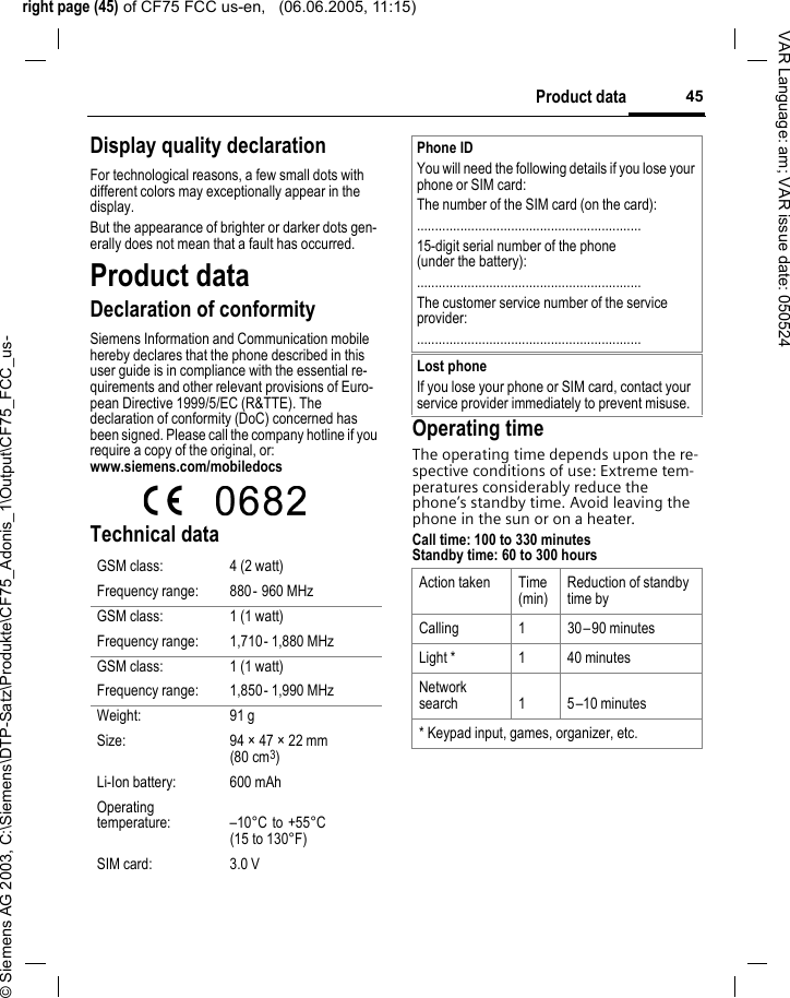right page (45) of CF75 FCC us-en,   (06.06.2005, 11:15)&copy; Siemens AG 2003, C:\Siemens\DTP-Satz\Produkte\CF75_Adonis_1\Output\CF75_FCC_us-45Product dataVAR Language: am; VAR issue date: 050524Display quality declarationFor technological reasons, a few small dots with different colors may exceptionally appear in the display.But the appearance of brighter or darker dots gen-erally does not mean that a fault has occurred.Product dataDeclaration of conformitySiemens Information and Communication mobile hereby declares that the phone described in this user guide is in compliance with the essential re-quirements and other relevant provisions of Euro-pean Directive 1999/5/EC (R&amp;TTE). The declaration of conformity (DoC) concerned has been signed. Please call the company hotline if you require a copy of the original, or: www.siemens.com/mobiledocs Technical dataOperating timeThe operating time depends upon the re-spective conditions of use: Extreme tem-peratures considerably reduce the phone&rsquo;s standby time. Avoid leaving the phone in the sun or on a heater.Call time: 100 to 330 minutesStandby time: 60 to 300 hoursGSM class: 4 (2 watt)Frequency range: 880- 960 MHzGSM class: 1 (1 watt)Frequency range: 1,710- 1,880 MHzGSM class: 1 (1 watt)Frequency range: 1,850- 1,990 MHzWeight: 91 gSize: 94 &times; 47 &times; 22 mm (80 cm3)Li-Ion battery: 600 mAhOperating temperature: &ndash;10&deg;C to +55&deg;C (15to130&deg;F)SIM card: 3.0 VPhone IDYou will need the following details if you lose your phone or SIM card: The number of the SIM card (on the card):..............................................................15-digit serial number of the phone (under the battery):..............................................................The customer service number of the service provider:..............................................................Lost phoneIf you lose your phone or SIM card, contact your service provider immediately to prevent misuse.Action taken Time(min)Reduction of standby time byCalling 1 30&ndash;90 minutesLight * 1 40 minutesNetwork search 1 5&ndash;10 minutes* Keypad input, games, organizer, etc.