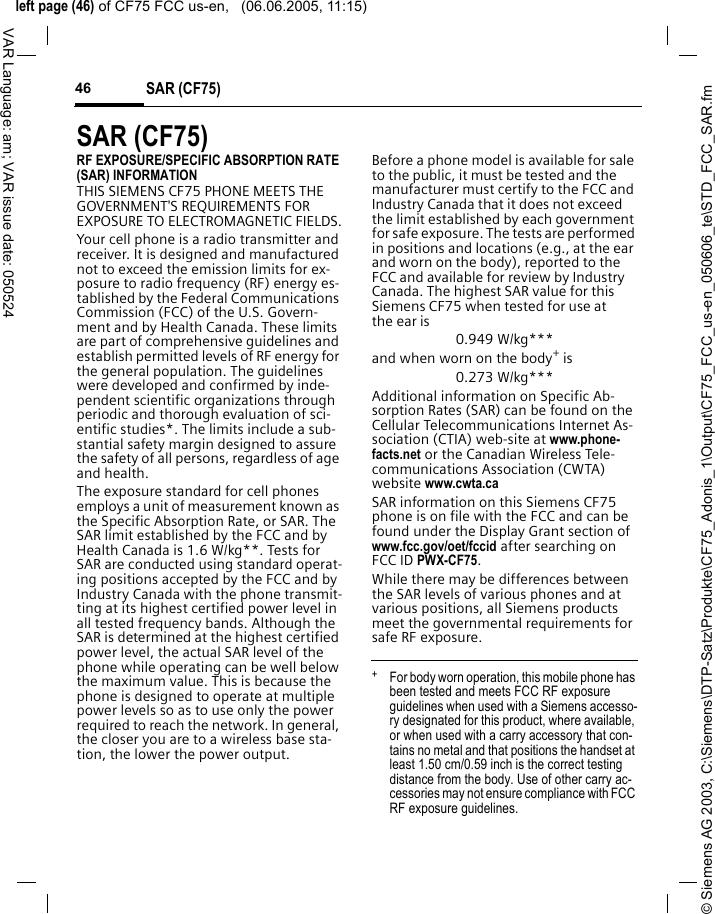 &copy; Siemens AG 2003, C:\Siemens\DTP-Satz\Produkte\CF75_Adonis_1\Output\CF75_FCC_us-en_050606_te\STD_FCC_SAR.fmleft page (46) of CF75 FCC us-en,   (06.06.2005, 11:15)SAR (CF75)46VAR Language: am; VAR issue date: 050524SAR (CF75)RF EXPOSURE/SPECIFIC ABSORPTION RATE (SAR) INFORMATIONTHIS SIEMENS CF75 PHONE MEETS THE GOVERNMENT'S REQUIREMENTS FOR EXPOSURE TO ELECTROMAGNETIC FIELDS.Your cell phone is a radio transmitter and receiver. It is designed and manufactured not to exceed the emission limits for ex-posure to radio frequency (RF) energy es-tablished by the Federal Communications Commission (FCC) of the U.S. Govern-ment and by Health Canada. These limits are part of comprehensive guidelines and establish permitted levels of RF energy for the general population. The guidelines were developed and confirmed by inde-pendent scientific organizations through periodic and thorough evaluation of sci-entific studies*. The limits include a sub-stantial safety margin designed to assure the safety of all persons, regardless of age and health.The exposure standard for cell phones employs a unit of measurement known as the Specific Absorption Rate, or SAR. The SAR limit established by the FCC and by Health Canada is 1.6 W/kg**. Tests for SAR are conducted using standard operat-ing positions accepted by the FCC and by Industry Canada with the phone transmit-ting at its highest certified power level in all tested frequency bands. Although the SAR is determined at the highest certified power level, the actual SAR level of the phone while operating can be well below the maximum value. This is because the phone is designed to operate at multiple power levels so as to use only the power required to reach the network. In general, the closer you are to a wireless base sta-tion, the lower the power output. Before a phone model is available for sale to the public, it must be tested and the manufacturer must certify to the FCC and Industry Canada that it does not exceed the limit established by each government for safe exposure. The tests are performed in positions and locations (e.g., at the ear and worn on the body), reported to the FCC and available for review by Industry Canada. The highest SAR value for this Siemens CF75 when tested for use at the ear is0.949 W/kg***and when worn on the body+ is0.273 W/kg***Additional information on Specific Ab-sorption Rates (SAR) can be found on the Cellular Telecommunications Internet As-sociation (CTIA) web-site at www.phone-facts.net or the Canadian Wireless Tele-communications Association (CWTA) website www.cwta.caSAR information on this Siemens CF75 phone is on file with the FCC and can be found under the Display Grant section of www.fcc.gov/oet/fccid after searching on FCC ID PWX-CF75.While there may be differences between the SAR levels of various phones and at various positions, all Siemens products meet the governmental requirements for safe RF exposure. +  For body worn operation, this mobile phone has been tested and meets FCC RF exposure guidelines when used with a Siemens accesso-ry designated for this product, where available, or when used with a carry accessory that con-tains no metal and that positions the handset at least 1.50 cm/0.59 inch is the correct testing distance from the body. Use of other carry ac-cessories may not ensure compliance with FCC RF exposure guidelines.