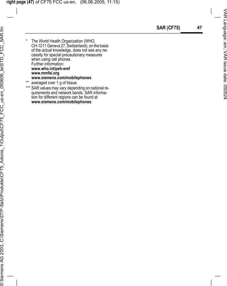 right page (47) of CF75 FCC us-en,   (06.06.2005, 11:15)&copy; Siemens AG 2003, C:\Siemens\DTP-Satz\Produkte\CF75_Adonis_1\Output\CF75_FCC_us-en_050606_te\STD_FCC_SAR.fm47SAR (CF75)VAR Language: am; VAR issue date: 050524* The World Health Organization (WHO, CH-1211 Geneva 27, Switzerland), on the basis of the actual knowledge, does not see any ne-cessity for special precautionary measures when using cell phones.Further information: www.who.int/peh-emfwww.mmfai.orgwww.siemens.com/mobilephones** averaged over 1 g of tissue.*** SAR values may vary depending on national re-quirements and network bands. SAR informa-tion for different regions can be found at www.siemens.com/mobilephones
