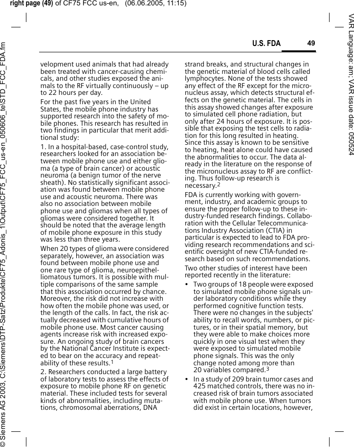 right page (49) of CF75 FCC us-en,   (06.06.2005, 11:15)&copy; Siemens AG 2003, C:\Siemens\DTP-Satz\Produkte\CF75_Adonis_1\Output\CF75_FCC_us-en_050606_te\STD_FCC_FDA.fm49U.S. FDAVAR Language: am; VAR issue date: 050524velopment used animals that had already been treated with cancer-causing chemi-cals, and other studies exposed the ani-mals to the RF virtually continuously &ndash; up to 22 hours per day.For the past five years in the United States, the mobile phone industry has supported research into the safety of mo-bile phones. This research has resulted in two findings in particular that merit addi-tional study:1. In a hospital-based, case-control study, researchers looked for an association be-tween mobile phone use and either glio-ma (a type of brain cancer) or acoustic neuroma (a benign tumor of the nerve sheath). No statistically significant associ-ation was found between mobile phone use and acoustic neuroma. There was also no association between mobile phone use and gliomas when all types of gliomas were considered together. It should be noted that the average length of mobile phone exposure in this study was less than three years.When 20 types of glioma were considered separately, however, an association was found between mobile phone use and one rare type of glioma, neuroepithel-liomatous tumors. It is possible with mul-tiple comparisons of the same sample that this association occurred by chance. Moreover, the risk did not increase with how often the mobile phone was used, or the length of the calls. In fact, the risk ac-tually decreased with cumulative hours of mobile phone use. Most cancer causing agents increase risk with increased expo-sure. An ongoing study of brain cancers by the National Cancer Institute is expect-ed to bear on the accuracy and repeat-ability of these results.12. Researchers conducted a large battery of laboratory tests to assess the effects of exposure to mobile phone RF on genetic material. These included tests for several kinds of abnormalities, including muta-tions, chromosomal aberrations, DNA strand breaks, and structural changes in the genetic material of blood cells called lymphocytes. None of the tests showed any effect of the RF except for the micro-nucleus assay, which detects structural ef-fects on the genetic material. The cells in this assay showed changes after exposure to simulated cell phone radiation, but only after 24 hours of exposure. It is pos-sible that exposing the test cells to radia-tion for this long resulted in heating. Since this assay is known to be sensitive to heating, heat alone could have caused the abnormalities to occur. The data al-ready in the literature on the response of the micronucleus assay to RF are conflict-ing. Thus follow-up research is necessary.2FDA is currently working with govern-ment, industry, and academic groups to ensure the proper follow-up to these in-dustry-funded research findings. Collabo-ration with the Cellular Telecommunica-tions Industry Association (CTIA) in particular is expected to lead to FDA pro-viding research recommendations and sci-entific oversight of new CTIA-funded re-search based on such recommendations.Two other studies of interest have been reported recently in the literature:&bull; Two groups of 18 people were exposed to simulated mobile phone signals un-der laboratory conditions while they performed cognitive function tests. There were no changes in the subjects' ability to recall words, numbers, or pic-tures, or in their spatial memory, but they were able to make choices more quickly in one visual test when they were exposed to simulated mobile phone signals. This was the only change noted among more than 20 variables compared.3&bull; In a study of 209 brain tumor cases and 425 matched controls, there was no in-creased risk of brain tumors associated with mobile phone use. When tumors did exist in certain locations, however, 