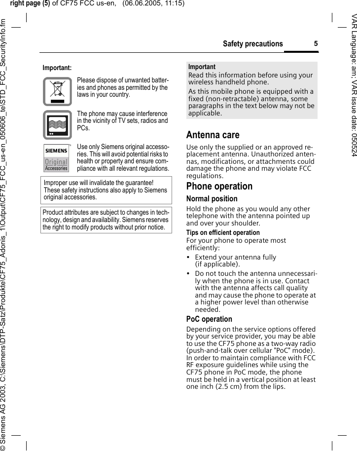 right page (5) of CF75 FCC us-en,   (06.06.2005, 11:15)&copy; Siemens AG 2003, C:\Siemens\DTP-Satz\Produkte\CF75_Adonis_1\Output\CF75_FCC_us-en_050606_te\STD_FCC_SecurityInfo.fm5Safety precautionsVAR Language: am; VAR issue date: 050524Antenna careUse only the supplied or an approved re-placement antenna. Unauthorized anten-nas, modifications, or attachments could damage the phone and may violate FCC regulations.Phone operationNormal positionHold the phone as you would any other telephone with the antenna pointed up and over your shoulder.Tips on efficient operationFor your phone to operate most efficiently:&bull; Extend your antenna fully (if applicable).&bull; Do not touch the antenna unnecessari-ly when the phone is in use. Contact with the antenna affects call quality and may cause the phone to operate at a higher power level than otherwise needed.PoC operationDepending on the service options offered by your service provider, you may be able to use the CF75 phone as a two-way radio (push-and-talk over cellular "PoC" mode). In order to maintain compliance with FCC RF exposure guidelines while using the CF75 phone in PoC mode, the phone must be held in a vertical position at least one inch (2.5 cm) from the lips.Important:Please dispose of unwanted batter-ies and phones as permitted by the laws in your country.The phone may cause interference in the vicinity of TV sets, radios and PCs.Use only Siemens original accesso-ries. This will avoid potential risks to health or property and ensure com-pliance with all relevant regulations.Improper use will invalidate the guarantee! These safety instructions also apply to Siemens original accessories.Product attributes are subject to changes in tech-nology, design and availability. Siemens reserves the right to modify products without prior notice.ImportantRead this information before using your wireless handheld phone.As this mobile phone is equipped with a fixed (non-retractable) antenna, some paragraphs in the text below may not be applicable. 