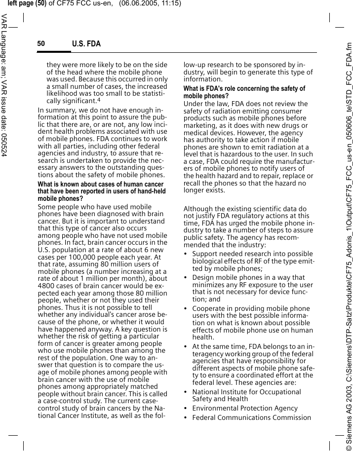 &copy; Siemens AG 2003, C:\Siemens\DTP-Satz\Produkte\CF75_Adonis_1\Output\CF75_FCC_us-en_050606_te\STD_FCC_FDA.fmleft page (50) of CF75 FCC us-en,   (06.06.2005, 11:15)U.S. FDA50VAR Language: am; VAR issue date: 050524they were more likely to be on the side of the head where the mobile phone was used. Because this occurred in only a small number of cases, the increased likelihood was too small to be statisti-cally significant.4In summary, we do not have enough in-formation at this point to assure the pub-lic that there are, or are not, any low inci-dent health problems associated with use of mobile phones. FDA continues to work with all parties, including other federal agencies and industry, to assure that re-search is undertaken to provide the nec-essary answers to the outstanding ques-tions about the safety of mobile phones.What is known about cases of human cancer that have been reported in users of hand-held mobile phones?Some people who have used mobile phones have been diagnosed with brain cancer. But it is important to understand that this type of cancer also occurs among people who have not used mobile phones. In fact, brain cancer occurs in the U.S. population at a rate of about 6 new cases per 100,000 people each year. At that rate, assuming 80 million users of mobile phones (a number increasing at a rate of about 1 million per month), about 4800 cases of brain cancer would be ex-pected each year among those 80 million people, whether or not they used their phones. Thus it is not possible to tell whether any individual's cancer arose be-cause of the phone, or whether it would have happened anyway. A key question is whether the risk of getting a particular form of cancer is greater among people who use mobile phones than among the rest of the population. One way to an-swer that question is to compare the us-age of mobile phones among people with brain cancer with the use of mobile phones among appropriately matched people without brain cancer. This is called a case-control study. The current case-control study of brain cancers by the Na-tional Cancer Institute, as well as the fol-low-up research to be sponsored by in-dustry, will begin to generate this type of information.What is FDA's role concerning the safety of mobile phones?Under the law, FDA does not review the safety of radiation emitting consumer products such as mobile phones before marketing, as it does with new drugs or medical devices. However, the agency has authority to take action if mobile phones are shown to emit radiation at a level that is hazardous to the user. In such a case, FDA could require the manufactur-ers of mobile phones to notify users of the health hazard and to repair, replace or recall the phones so that the hazard no longer exists. Although the existing scientific data do not justify FDA regulatory actions at this time, FDA has urged the mobile phone in-dustry to take a number of steps to assure public safety. The agency has recom-mended that the industry:&bull; Support needed research into possible biological effects of RF of the type emit-ted by mobile phones;&bull; Design mobile phones in a way that minimizes any RF exposure to the user that is not necessary for device func-tion; and&bull; Cooperate in providing mobile phone users with the best possible informa-tion on what is known about possible effects of mobile phone use on human health.&bull; At the same time, FDA belongs to an in-teragency working group of the federal agencies that have responsibility for different aspects of mobile phone safe-ty to ensure a coordinated effort at the federal level. These agencies are:&bull; National Institute for Occupational Safety and Health&bull; Environmental Protection Agency&bull; Federal Communications Commission