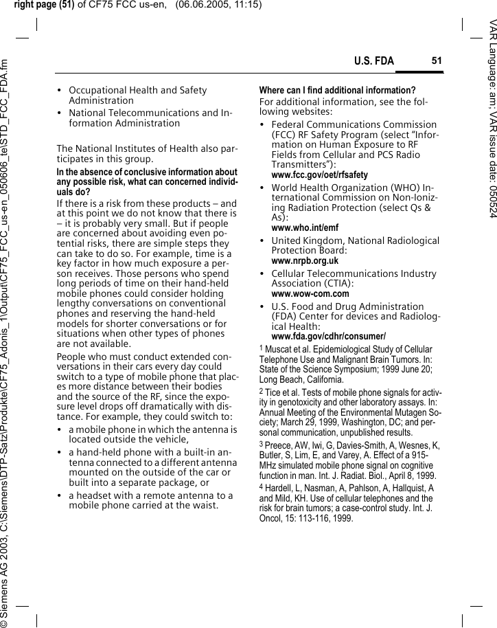 right page (51) of CF75 FCC us-en,   (06.06.2005, 11:15)&copy; Siemens AG 2003, C:\Siemens\DTP-Satz\Produkte\CF75_Adonis_1\Output\CF75_FCC_us-en_050606_te\STD_FCC_FDA.fm51U.S. FDAVAR Language: am; VAR issue date: 050524&bull; Occupational Health and Safety Administration&bull; National Telecommunications and In-formation AdministrationThe National Institutes of Health also par-ticipates in this group.In the absence of conclusive information about any possible risk, what can concerned individ-uals do?If there is a risk from these products &ndash; and at this point we do not know that there is &ndash; it is probably very small. But if people are concerned about avoiding even po-tential risks, there are simple steps they can take to do so. For example, time is a key factor in how much exposure a per-son receives. Those persons who spend long periods of time on their hand-held mobile phones could consider holding lengthy conversations on conventional phones and reserving the hand-held models for shorter conversations or for situations when other types of phones are not available.People who must conduct extended con-versations in their cars every day could switch to a type of mobile phone that plac-es more distance between their bodies and the source of the RF, since the expo-sure level drops off dramatically with dis-tance. For example, they could switch to:&bull; a mobile phone in which the antenna is located outside the vehicle,&bull; a hand-held phone with a built-in an-tenna connected to a different antenna mounted on the outside of the car or built into a separate package, or&bull; a headset with a remote antenna to a mobile phone carried at the waist.Where can I find additional information?For additional information, see the fol-lowing websites:&bull; Federal Communications Commission (FCC) RF Safety Program (select &ldquo;Infor-mation on Human Exposure to RF Fields from Cellular and PCS Radio Transmitters&rdquo;): www.fcc.gov/oet/rfsafety&bull; World Health Organization (WHO) In-ternational Commission on Non-Ioniz-ing Radiation Protection (select Qs &amp; As): www.who.int/emf&bull; United Kingdom, National Radiological Protection Board: www.nrpb.org.uk&bull; Cellular Telecommunications Industry Association (CTIA): www.wow-com.com&bull; U.S. Food and Drug Administration (FDA) Center for devices and Radiolog-ical Health: www.fda.gov/cdhr/consumer/1 Muscat et al. Epidemiological Study of Cellular Telephone Use and Malignant Brain Tumors. In: State of the Science Symposium; 1999 June 20; Long Beach, California.2 Tice et al. Tests of mobile phone signals for activ-ity in genotoxicity and other laboratory assays. In: Annual Meeting of the Environmental Mutagen So-ciety; March 29, 1999, Washington, DC; and per-sonal communication, unpublished results.3 Preece, AW, Iwi, G, Davies-Smith, A, Wesnes, K, Butler, S, Lim, E, and Varey, A. Effect of a 915- MHz simulated mobile phone signal on cognitive function in man. Int. J. Radiat. Biol., April 8, 1999.4 Hardell, L, Nasman, A, Pahlson, A, Hallquist, A and Mild, KH. Use of cellular telephones and the risk for brain tumors; a case-control study. Int. J. Oncol, 15: 113-116, 1999.