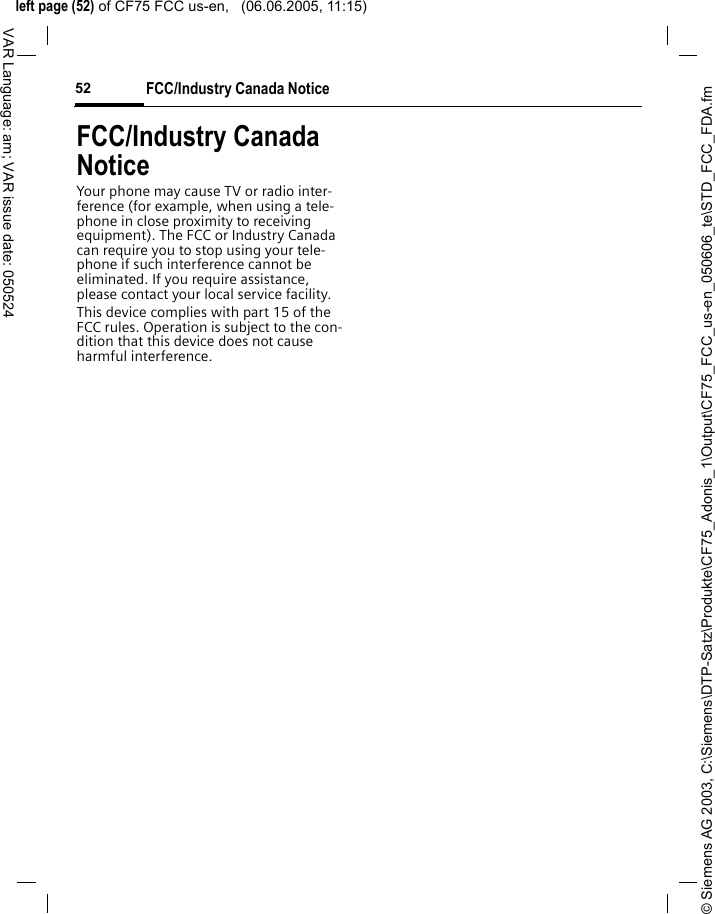 &copy; Siemens AG 2003, C:\Siemens\DTP-Satz\Produkte\CF75_Adonis_1\Output\CF75_FCC_us-en_050606_te\STD_FCC_FDA.fmleft page (52) of CF75 FCC us-en,   (06.06.2005, 11:15)FCC/Industry Canada Notice52VAR Language: am; VAR issue date: 050524FCC/Industry Canada NoticeYour phone may cause TV or radio inter-ference (for example, when using a tele-phone in close proximity to receiving equipment). The FCC or Industry Canada can require you to stop using your tele-phone if such interference cannot be eliminated. If you require assistance, please contact your local service facility.This device complies with part 15 of the FCC rules. Operation is subject to the con-dition that this device does not cause harmful interference.