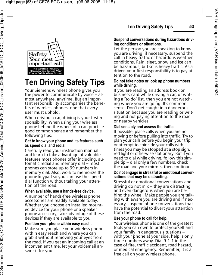 right page (53) of CF75 FCC us-en,   (06.06.2005, 11:15)&copy; Siemens AG 2003, C:\Siemens\DTP-Satz\Produkte\CF75_Adonis_1\Output\CF75_FCC_us-en_050606_te\STD_FCC_Driving_Tips.fm53Ten Driving Safety TipsVAR Language: am; VAR issue date: 050524Ten Driving Safety TipsYour Siemens wireless phone gives you the power to communicate by voice &ndash; al-most anywhere, anytime. But an impor-tant responsibility accompanies the bene-fits of wireless phones, one that every user must uphold.When driving a car, driving is your first re-sponsibility. When using your wireless phone behind the wheel of a car, practice good common sense and remember the following tips:Get to know your phone and its features such as speed dial and redial.Carefully read your instruction manual and learn to take advantage of valuable features most phones offer including, au-tomatic redial and memory dial &ndash; most phones can store up to 99 numbers in memory dial. Also, work to memorize the phone keypad so you can use the speed dial function without taking your atten-tion off the road.When available, use a hands-free device.A number of hands-free wireless phone accessories are readily available today. Whether you choose an installed mount-ed device for your phone or a speaker phone accessory, take advantage of these devices if they are available to you.Position your phone within easy reach.Make sure you place your wireless phone within easy reach and where you can grab it without removing your eyes from the road. If you get an incoming call at an inconvenient time, let your voicemail an-swer it for you.Suspend conversations during hazardous driv-ing conditions or situations.Let the person you are speaking to know you are driving; if necessary, suspend the call in heavy traffic or hazardous weather conditions. Rain, sleet, snow and ice can be hazardous, but so is heavy traffic. As a driver, your first responsibility is to pay at-tention to the road.Do not take notes or look up phone numbers while driving.If you are reading an address book or business card while driving a car, or writ-ing a &ldquo;to do&rdquo; list, then you are not watch-ing where you are going. It&rsquo;s common sense. Don&rsquo;t get caught in a dangerous situation because you are reading or writ-ing and not paying attention to the road or nearby vehicles.Dial sensibly and assess the traffic.If possible, place calls when you are not moving or before pulling into traffic. Try to plan your calls before you begin your trip, or attempt to coincide your calls with times you may be stopped at a stop sign, red light or otherwise stationary. But if you need to dial while driving, follow this sim-ple tip &ndash; dial only a few numbers, check the road and your mirrors, then continue.Do not engage in stressful or emotional conver-sations that may be distracting.Stressful or emotional conversations and driving do not mix &ndash; they are distracting and even dangerous when you are be-hind the wheel. Make people you are talk-ing with aware you are driving and if nec-essary, suspend phone conversations that have the potential to divert your attention from the road.Use your phone to call for help.Your wireless phone is one of the greatest tools you can own to protect yourself and your family in dangerous situations &ndash; with your phone at your side, help is only three numbers away. Dial 9-1-1 in the case of fire, traffic accident, road hazard, or medical emergency. Remember, it is a free call on your wireless phone.