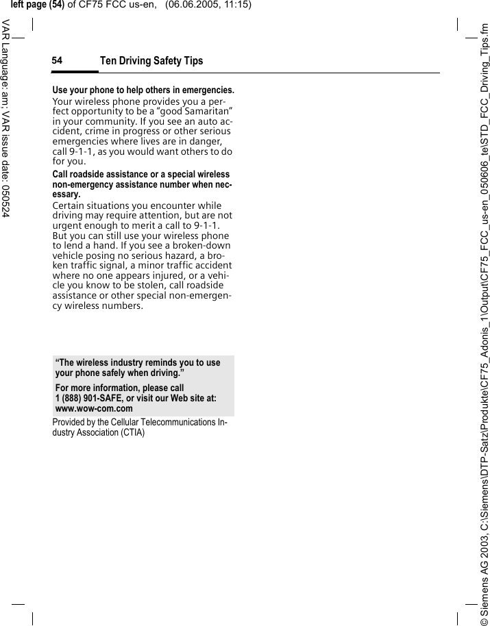 &copy; Siemens AG 2003, C:\Siemens\DTP-Satz\Produkte\CF75_Adonis_1\Output\CF75_FCC_us-en_050606_te\STD_FCC_Driving_Tips.fmleft page (54) of CF75 FCC us-en,   (06.06.2005, 11:15)Ten Driving Safety Tips54VAR Language: am; VAR issue date: 050524Use your phone to help others in emergencies.Your wireless phone provides you a per-fect opportunity to be a &ldquo;good Samaritan&rdquo; in your community. If you see an auto ac-cident, crime in progress or other serious emergencies where lives are in danger, call 9-1-1, as you would want others to do for you.Call roadside assistance or a special wireless non-emergency assistance number when nec-essary.Certain situations you encounter while driving may require attention, but are not urgent enough to merit a call to 9-1-1. But you can still use your wireless phone to lend a hand. If you see a broken-down vehicle posing no serious hazard, a bro-ken traffic signal, a minor traffic accident where no one appears injured, or a vehi-cle you know to be stolen, call roadside assistance or other special non-emergen-cy wireless numbers.Provided by the Cellular Telecommunications In-dustry Association (CTIA)&ldquo;The wireless industry reminds you to use your phone safely when driving.&rdquo;For more information, please call 1 (888) 901-SAFE, or visit our Web site at: www.wow-com.com