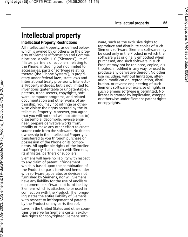 right page (55) of CF75 FCC us-en,   (06.06.2005, 11:15)&copy; Siemens AG 2003, C:\Siemens\DTP-Satz\Produkte\CF75_Adonis_1\Output\CF75_FCC_us-55Intellectual propertyVAR Language: am; VAR issue date: 050524Intellectual propertyIntellectual Property RestrictionsAll Intellectual Property, as defined below, which is owned by or otherwise the prop-erty of Siemens Information and Commu-nications Mobile, LLC ("Siemens"), its af-filiates, partners or suppliers, relating to the Phone, including but not limited to accessories, parts or software relating thereto (the &ldquo;Phone System&rdquo;), is propri-etary under federal laws, state laws and International treaty provisions. Intellectu-al Property includes, but is not limited to, inventions (patentable or unpatentable), patents, trade secrets, copyrights, soft-ware, computer programs, and related documentation and other works of au-thorship. You may not infringe or other-wise violate the rights secured by the In-tellectual Property. Moreover, you agree that you will not (and will not attempt to) disassemble, decompile, reverse engi-neer, prepare derivative works from, modify or make any other effort to create source code from the software. No title to ownership in the Intellectual Property is transferred to you through purchase or possession of the Phone or its compo-nents. All applicable rights of the Intellec-tual Property shall remain with Siemens, its affiliates, partners or suppliers.Siemens will have no liability with respect to any claim of patent infringement which is based upon the combination of the Product or parts furnished hereunder with software, apparatus or devices not furnished by Siemens, nor will Siemens have any liability for the use of ancillary equipment or software not furnished by Siemens which is attached to or used in connection with the Product, The forego-ing states the entire liability of Siemens with respect to infringement of patents by the Product or any parts thereof.Laws in the United States and other coun-tries preserve for Siemens certain exclu-sive rights for copyrighted Siemens soft-ware, such as the exclusive rights to reproduce and distribute copies of such Siemens software. Siemens software may be used only in the Product in which the software was originally embodied when purchased, and such software in such Product may not be replaced, copied, dis-tributed. modified in any way, or used to produce any derivative thereof. No other use including, without limitation, alter-ation, modification, reproduction, distri-bution. or reverse engineering of such Siemens software or exercise of rights in such Siemens software is permitted. No license is granted by implication, estoppel or otherwise under Siemens patent rights or copyrights.