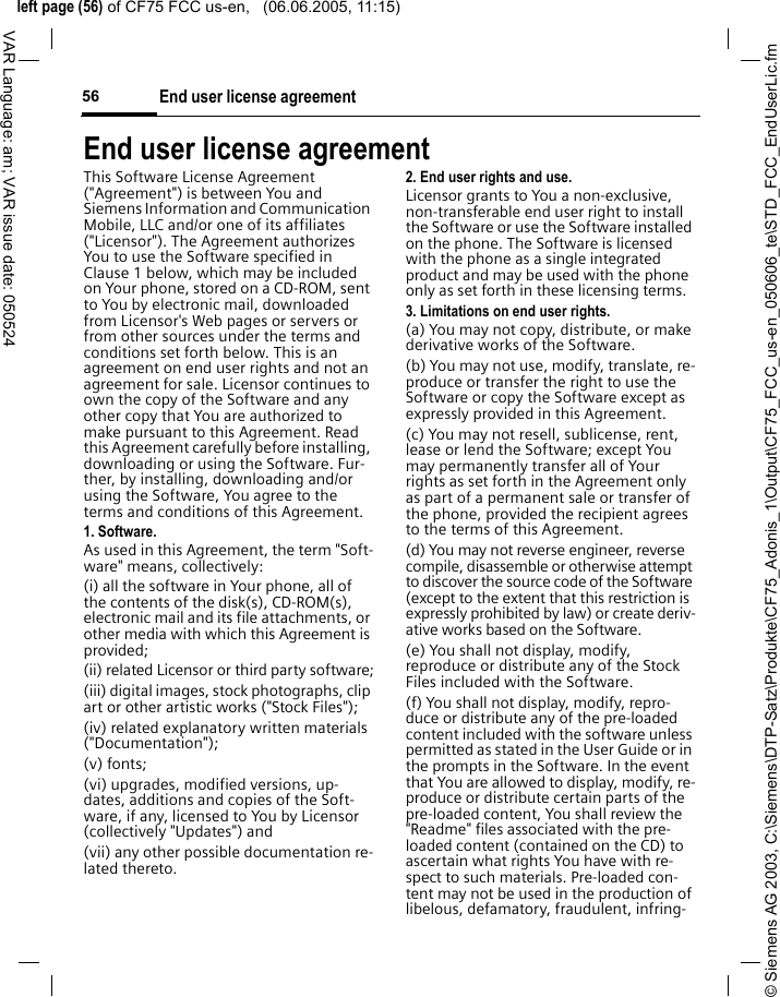 &copy; Siemens AG 2003, C:\Siemens\DTP-Satz\Produkte\CF75_Adonis_1\Output\CF75_FCC_us-en_050606_te\STD_FCC_EndUserLic.fmleft page (56) of CF75 FCC us-en,   (06.06.2005, 11:15)End user license agreement56VAR Language: am; VAR issue date: 050524End user license agreementThis Software License Agreement ("Agreement") is between You and Siemens Information and Communication Mobile, LLC and/or one of its affiliates ("Licensor"). The Agreement authorizes You to use the Software specified in Clause 1 below, which may be included on Your phone, stored on a CD-ROM, sent to You by electronic mail, downloaded from Licensor's Web pages or servers or from other sources under the terms and conditions set forth below. This is an agreement on end user rights and not an agreement for sale. Licensor continues to own the copy of the Software and any other copy that You are authorized to make pursuant to this Agreement. Read this Agreement carefully before installing, downloading or using the Software. Fur-ther, by installing, downloading and/or using the Software, You agree to the terms and conditions of this Agreement.1. Software.As used in this Agreement, the term "Soft-ware" means, collectively: (i) all the software in Your phone, all of the contents of the disk(s), CD-ROM(s), electronic mail and its file attachments, or other media with which this Agreement is provided;(ii) related Licensor or third party software;(iii) digital images, stock photographs, clip art or other artistic works ("Stock Files"); (iv) related explanatory written materials ("Documentation"); (v) fonts; (vi) upgrades, modified versions, up-dates, additions and copies of the Soft-ware, if any, licensed to You by Licensor (collectively "Updates") and(vii) any other possible documentation re-lated thereto.2. End user rights and use.Licensor grants to You a non-exclusive, non-transferable end user right to install the Software or use the Software installed on the phone. The Software is licensed with the phone as a single integrated product and may be used with the phone only as set forth in these licensing terms.3. Limitations on end user rights.(a) You may not copy, distribute, or make derivative works of the Software.(b) You may not use, modify, translate, re-produce or transfer the right to use the Software or copy the Software except as expressly provided in this Agreement.(c) You may not resell, sublicense, rent, lease or lend the Software; except You may permanently transfer all of Your rights as set forth in the Agreement only as part of a permanent sale or transfer of the phone, provided the recipient agrees to the terms of this Agreement.(d) You may not reverse engineer, reverse compile, disassemble or otherwise attempt to discover the source code of the Software (except to the extent that this restriction is expressly prohibited by law) or create deriv-ative works based on the Software.(e) You shall not display, modify, reproduce or distribute any of the Stock Files included with the Software.(f) You shall not display, modify, repro-duce or distribute any of the pre-loaded content included with the software unless permitted as stated in the User Guide or in the prompts in the Software. In the event that You are allowed to display, modify, re-produce or distribute certain parts of the pre-loaded content, You shall review the "Readme" files associated with the pre-loaded content (contained on the CD) to ascertain what rights You have with re-spect to such materials. Pre-loaded con-tent may not be used in the production of libelous, defamatory, fraudulent, infring-