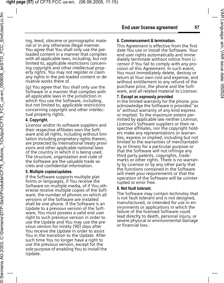 right page (57) of CF75 FCC us-en,   (06.06.2005, 11:15)&copy; Siemens AG 2003, C:\Siemens\DTP-Satz\Produkte\CF75_Adonis_1\Output\CF75_FCC_us-en_050606_te\STD_FCC_EndUserLic.fm57End user license agreementVAR Language: am; VAR issue date: 050524ing, lewd, obscene or pornographic mate-rial or in any otherwise illegal manner. You agree that You shall only use the pre-loaded content in a manner that complies with all applicable laws, including, but not limited to, applicable restrictions concern-ing copyright and other intellectual prop-erty rights. You may not register or claim any rights in the pre-loaded content or de-rivative works there of.(g) You agree that You shall only use the Software in a manner that complies with all applicable laws in the jurisdiction in which You use the Software, including, but not limited to, applicable restrictions concerning copyright and other intellec-tual property rights.4. Copyright.Licensor and/or its software suppliers and their respective affiliates own the Soft-ware and all rights, including without limi-tation including proprietary rights therein, are protected by international treaty provi-sions and other applicable national laws of the country in which it is being used. The structure, organization and code of the Software are the valuable trade se-crets and confidential information.5. Multiple copies/updates.If the Software supports multiple plat-forms or languages, if You receive the Software on multiple media, of if You oth-erwise receive multiple copies of the Soft-ware, the number of phones on which all versions of the Software are installed shall be one phone. If the Software is an Update to a previous version of the Soft-ware, You must possess a valid end user right to such previous version in order to use the Update and You may use the pre-vious version for ninety (90) days after You receive the Update in order to assist You in the transition to the Update. After such time You no longer have a right to use the previous version, except for the sole purpose of enabling You to install the Update.6. Commencement &amp; termination.This Agreement is effective from the first date You use or install the Software. Your end user rights automatically and imme-diately terminate without notice from Li-censor if You fail to comply with any pro-vision of this Agreement. In such event, You must immediately delete, destroy or return at Your own cost and expense, and without entitlement to any refund of the purchase price, the phone and the Soft-ware, and all related material to Licensor.7. Except as expressly provided in the limited warranty for the phone, you acknowledge the Software is provided "as is" without warranty of any kind express or implied. To the maximum extent per-mitted by applicable law neither Licensor, Licensor's Software suppliers or their re-spective affiliates, nor the copyright hold-ers make any representations or warran-ties, express or implied, including but not limited to the warranties of merchantabil-ity or fitness for a particular purpose or that the Software will not infringe any third party patents, copyrights, trade-marks or other rights. There is no warran-ty by Licensor or by any other party that the functions contained in the Software will meet your requirements or that the operation of the Software will be uninter-rupted or error free.8. Not fault tolerant. The Software may contain technoloy that is not fault tolerant and is not designed, manufactured, or intended for use in en-vironments or applications in which the failure of the licensed Software could lead direclty to death, personal injury, or severe physical or environmental damage or financial loss.