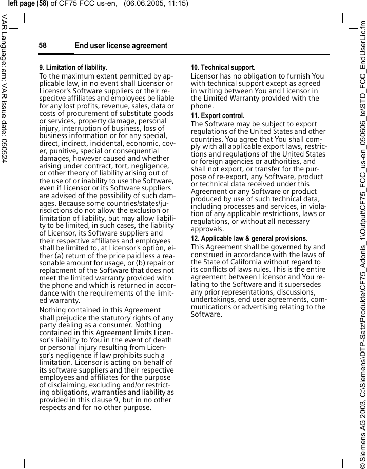 &copy; Siemens AG 2003, C:\Siemens\DTP-Satz\Produkte\CF75_Adonis_1\Output\CF75_FCC_us-en_050606_te\STD_FCC_EndUserLic.fmleft page (58) of CF75 FCC us-en,   (06.06.2005, 11:15)End user license agreement58VAR Language: am; VAR issue date: 0505249. Limitation of liability.To the maximum extent permitted by ap-plicable law, in no event shall Licensor or Licensor's Software suppliers or their re-specitve affiliates and employees be liable for any lost profits, revenue, sales, data or costs of procurement of substitute goods or services, property damage, personal injury, interruption of business, loss of business information or for any special, direct, indirect, incidental, economic, cov-er, punitive, special or consequential damages, however caused and whether arising under contract, tort, negligence, or other theory of liability arising out of the use of or inability to use the Software, even if Licensor or its Software suppliers are advised of the possibility of such dam-ages. Because some countries/states/ju-risdictions do not allow the exclusion or limitation of liability, but may allow liabili-ty to be limited, in such cases, the liability of Licensor, its Software suppliers and their respective affiliates and employees shall be limited to, at Licensor's option, ei-ther (a) return of the price paid less a rea-sonable amount for usage, or (b) repair or replacment of the Software that does not meet the limited warranty provided with the phone and which is returned in accor-dance with the requirements of the limit-ed warranty.Nothing contained in this Agreement shall prejudice the statutory rights of any party dealing as a consumer. Nothing contained in this Agreement limits Licen-sor's liability to You in the event of death or personal injury resulting from Licen-sor's negligence if law prohibits such a limitation. Licensor is acting on behalf of its software suppliers and their respective employees and affiliates for the purpose of disclaiming, excluding and/or restrict-ing obligations, warranties and liability as provided in this clause 9, but in no other respects and for no other purpose.10. Technical support.Licensor has no obligation to furnish You with technical support except as agreed in writing between You and Licensor in the Limited Warranty provided with the phone.11. Export control.The Software may be subject to export regulations of the United States and other countries. You agree that You shall com-ply with all applicable export laws, restric-tions and regulations of the United States or foreign agencies or authorities, and shall not export, or transfer for the pur-pose of re-export, any Software, product or technical data received under this Agreement or any Software or product produced by use of such technical data, including processes and services, in viola-tion of any applicable restrictions, laws or regulations, or without all necessary approvals.12. Applicable law &amp; general provisions.This Agreement shall be governed by and construed in accordance with the laws of the State of California without regard to its conflicts of laws rules. This is the entire agreement between Licensor and You re-lating to the Software and it supersedes any prior representations, discussions, undertakings, end user agreements, com-munications or advertising relating to the Software.