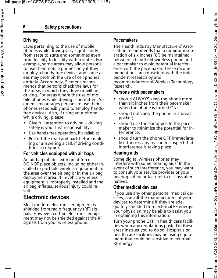 &copy; Siemens AG 2003, C:\Siemens\DTP-Satz\Produkte\CF75_Adonis_1\Output\CF75_FCC_us-en_050606_te\STD_FCC_SecurityInfo.fmleft page (6) of CF75 FCC us-en,   (06.06.2005, 11:15)Safety precautions6VAR Language: am; VAR issue date: 050524DrivingLaws pertaining to the use of mobile phones while driving vary significantly from state to state and sometimes even from locality to locality within states. For example, some areas may allow persons to use their mobile phones only if they employ a hands-free device, and some ar-eas may prohibit the use of cell phones entirely. Accordingly, Siemens recom-mends that persons check the laws for the areas in which they drive or will be driving. For areas where the use of mo-bile phones while driving is permitted, Si-emens encourages persons to use their phones responsibly and to employ hands-free devices. Also, if using your phone while driving, please:&bull; Give full attention to driving &ndash; driving safely is your first responsibility;&bull; Use hands-free operation, if available;&bull; Pull off the road and park before mak-ing or answering a call, if driving condi-tions so require.For vehicles equipped with air bagsAn air bag inflates with great force. DO NOT place objects, including either in-stalled or portable wireless equipment, in the area over the air bag or in the air bag deployment area. If in-vehicle wireless equipment is improperly installed and the air bag inflates, serious injury could re-sult.Electronic devicesMost modern electronic equipment is shielded from radio frequency (RF) sig-nals. However, certain electronic equip-ment may not be shielded against the RF signals from your wireless phone.PacemakersThe Health Industry Manufacturers' Asso-ciation recommends that a minimum sep-aration of six inches (6") be maintained between a handheld wireless phone and a pacemaker to avoid potential interfer-ence with the pacemaker. These recom-mendations are consistent with the inde-pendent research by and recommendations of Wireless Technology Research.Persons with pacemakers&bull; should ALWAYS keep the phone more than six inches from their pacemaker when the phone is turned ON;&bull; should not carry the phone in a breast pocket;&bull; should use the ear opposite the pace-maker to minimize the potential for in-terference;&bull; should turn the phone OFF immediate-ly if there is any reason to suspect that interference is taking place.Hearing aids Some digital wireless phones may interfere with some hearing aids. In the event of such interference, you may want to consult your service provider or your hearing aid manufacturer to discuss alter-natives.Other medical devicesIf you use any other personal medical de-vices, consult the manufacturers of your devices to determine if they are ade-quately shielded from external RF energy. Your physician may be able to assist you in obtaining this information.Turn your phone OFF in health care facili-ties when any regulations posted in these areas instruct you to do so. Hospitals or health care facilities may be using equip-ment that could be sensitive to external RF energy.