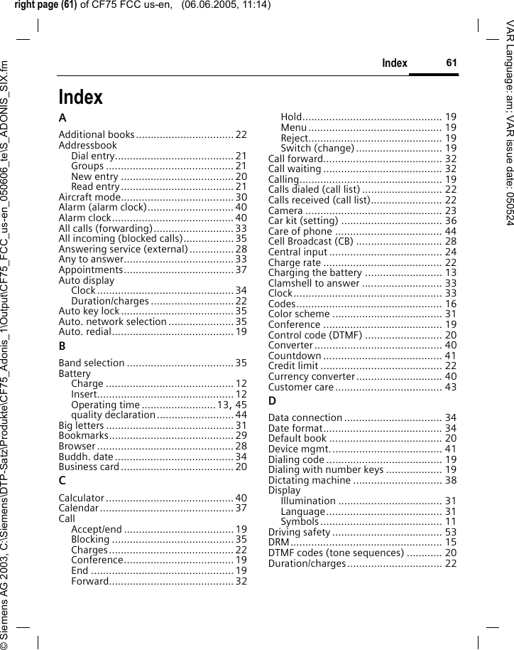 right page (61) of CF75 FCC us-en,   (06.06.2005, 11:14)&copy; Siemens AG 2003, C:\Siemens\DTP-Satz\Produkte\CF75_Adonis_1\Output\CF75_FCC_us-en_050606_te\S_ADONIS_SIX.fm61IndexVAR Language: am; VAR issue date: 050524IndexAAdditional books.................................22AddressbookDial entry........................................21Groups ........................................... 21New entry ......................................20Read entry...................................... 21Aircraft mode......................................30Alarm (alarm clock).............................40Alarm clock.........................................40All calls (forwarding)...........................33All incoming (blocked calls).................35Answering service (external)...............28Any to answer.....................................33Appointments..................................... 37Auto displayClock..............................................34Duration/charges ............................ 22Auto key lock......................................35Auto. network selection ......................35Auto. redial.........................................19BBand selection ....................................35BatteryCharge ........................................... 12Insert.............................................. 12Operating time .........................13, 45quality declaration..........................44Big letters ...........................................31Bookmarks.......................................... 29Browser .............................................. 28Buddh. date........................................34Business card......................................20CCalculator ........................................... 40Calendar............................................. 37CallAccept/end ..................................... 19Blocking ......................................... 35Charges.......................................... 22Conference.....................................19End ................................................19Forward.......................................... 32Hold............................................... 19Menu............................................. 19Reject............................................. 19Switch (change)............................. 19Call forward........................................ 32Call waiting ........................................ 32Calling................................................ 19Calls dialed (call list) ........................... 22Calls received (call list)........................ 22Camera .............................................. 23Car kit (setting) .................................. 36Care of phone .................................... 44Cell Broadcast (CB) ............................. 28Central input ...................................... 24Charge rate ........................................ 22Charging the battery .......................... 13Clamshell to answer ........................... 33Clock.................................................. 33Codes................................................. 16Color scheme ..................................... 31Conference ........................................ 19Control code (DTMF) .......................... 20Converter........................................... 40Countdown ........................................ 41Credit limit ......................................... 22Currency converter............................. 40Customer care.................................... 43DData connection................................. 34Date format........................................ 34Default book ...................................... 20Device mgmt...................................... 41Dialing code ....................................... 19Dialing with number keys ................... 19Dictating machine .............................. 38DisplayIllumination ................................... 31Language....................................... 31Symbols......................................... 11Driving safety..................................... 53DRM................................................... 15DTMF codes (tone sequences) ............ 20Duration/charges................................ 22