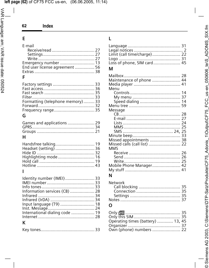 &copy; Siemens AG 2003, C:\Siemens\DTP-Satz\Produkte\CF75_Adonis_1\Output\CF75_FCC_us-en_050606_te\S_ADONIS_SIX.fmleft page (62) of CF75 FCC us-en,   (06.06.2005, 11:14)Index62VAR Language: am; VAR issue date: 050524EE-mailReceive/read ................................... 27Settings.......................................... 27Write .............................................. 27Emergency number ............................13End user license agreement ................56Extras ................................................. 38FFactory settings ..................................33Fast access..........................................36Fast search .........................................35Filter...................................................33Formatting (telephone memory).........33Forward.............................................. 32Frequency range.................................35GGames and applications ......................29GPRS................................................... 34Groups ............................................... 21HHandsfree talking................................19Headset (setting) ................................36Hide ID ...............................................32Highlighting mode..............................16Hold call .............................................19Hotline ............................................... 43IIdentity number (IMEI)........................33IMEI number.......................................33Info tones...........................................33Information services (CB) .................... 28Infrared ..............................................34Infrared (IrDA) ....................................34Input language (T9) ............................18Inst. Message......................................24International dialing code ...................19Internet ..............................................28KKey tones............................................33LLanguage ........................................... 31Legal notices ........................................ 2Limit (call time/charge)....................... 22Logo .................................................. 31Loss of phone, SIM card...................... 45MMailbox.............................................. 28Maintenance of phone ....................... 44Media player ...................................... 41MenuControls ......................................... 14My menu ....................................... 37Speed dialing ................................. 14Menu tree .......................................... 59MessageCB.................................................. 28E-mail ............................................ 27Lists ............................................... 24MMS .............................................. 25SMS ......................................... 24, 25Minute beep....................................... 33Missed appointments ......................... 38Missed calls (call list) .......................... 22MMSReceive .......................................... 26Send .............................................. 26Write.............................................. 25Mobile Phone Manager....................... 42My stuff ............................................. 41NNetworkCall blocking .................................. 35Connection .................................... 35Settings ......................................... 35Notes ................................................. 37OOnly &sbquo;............................................. 35Only this SIM...................................... 35Operating times (battery) ............. 13, 45Organizer ........................................... 37Own (phone) numbers ....................... 22