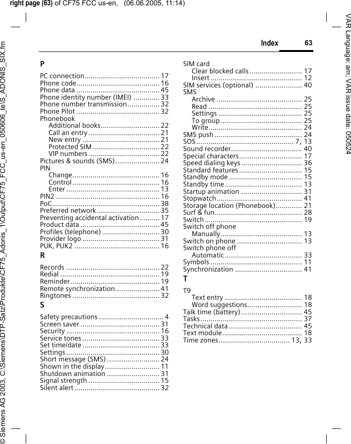 right page (63) of CF75 FCC us-en,   (06.06.2005, 11:14)&copy; Siemens AG 2003, C:\Siemens\DTP-Satz\Produkte\CF75_Adonis_1\Output\CF75_FCC_us-en_050606_te\S_ADONIS_SIX.fm63IndexVAR Language: am; VAR issue date: 050524PPC connection.....................................17Phone code......................................... 16Phone data .........................................45Phone identity number (IMEI) .............33Phone number transmission................32Phone Pilot ......................................... 32PhonebookAdditional books.............................22Call an entry ...................................21New entry ......................................21Protected SIM .................................22VIP numbers ...................................22Pictures &amp; sounds (SMS)......................24PINChange........................................... 16Control........................................... 16Enter ..............................................13PIN2 ................................................... 16PoC.....................................................38Preferred network...............................35Preventing accidental activation..........17Product data .......................................45Profiles (telephone) ............................ 30Provider logo ......................................31PUK, PUK2 ..........................................16RRecords .............................................. 22Redial ................................................. 19Reminder............................................ 19Remote synchronization......................41Ringtones ........................................... 32SSafety precautions ................................ 4Screen saver .......................................31Security .............................................. 16Service tones ......................................33Set time/date ......................................33Settings .............................................. 30Short message (SMS)..........................24Shown in the display...........................11Shutdown animation ..........................31Signal strength ...................................15Silent alert ..........................................32SIM cardClear blocked calls.......................... 17Insert ............................................. 12SIM services (optional) ....................... 40SMSArchive .......................................... 25Read .............................................. 25Settings ......................................... 25To group ........................................ 25Write.............................................. 24SMS push ........................................... 24SOS................................................ 7, 13Sound recorder................................... 40Special characters............................... 17Speed dialing keys.............................. 36Standard features............................... 15Standby mode.................................... 15Standby time...................................... 13Startup animation .............................. 31Stopwatch.......................................... 41Storage location (Phonebook)............. 21Surf &amp; fun........................................... 28Switch................................................ 19Switch off phoneManually........................................ 13Switch on phone ................................ 13Switch phone offAutomatic...................................... 33Symbols ............................................. 11Synchronization ................................. 41TT9Text entry ...................................... 18Word suggestions........................... 18Talk time (battery).............................. 45Tasks.................................................. 37Technical data.................................... 45Text module....................................... 18Time zones................................... 13, 33