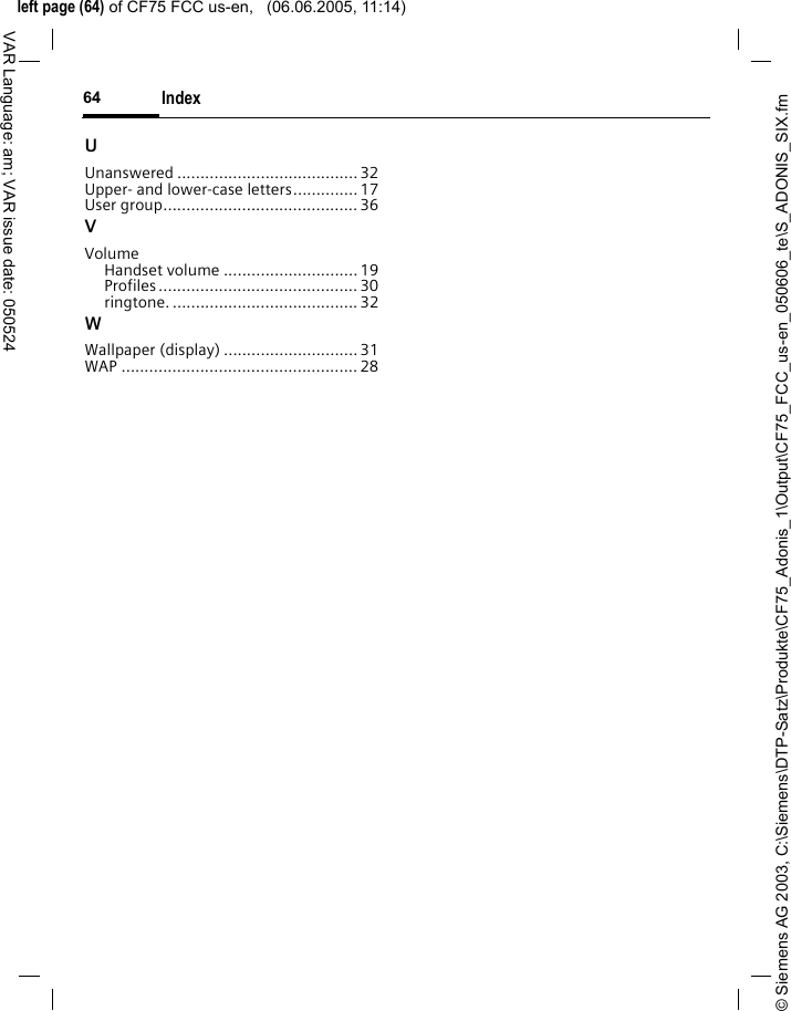 &copy; Siemens AG 2003, C:\Siemens\DTP-Satz\Produkte\CF75_Adonis_1\Output\CF75_FCC_us-en_050606_te\S_ADONIS_SIX.fmleft page (64) of CF75 FCC us-en,   (06.06.2005, 11:14)Index64VAR Language: am; VAR issue date: 050524UUnanswered ....................................... 32Upper- and lower-case letters.............. 17User group..........................................36VVolumeHandset volume .............................19Profiles ........................................... 30ringtone. ........................................ 32WWallpaper (display) ............................. 31WAP ................................................... 28