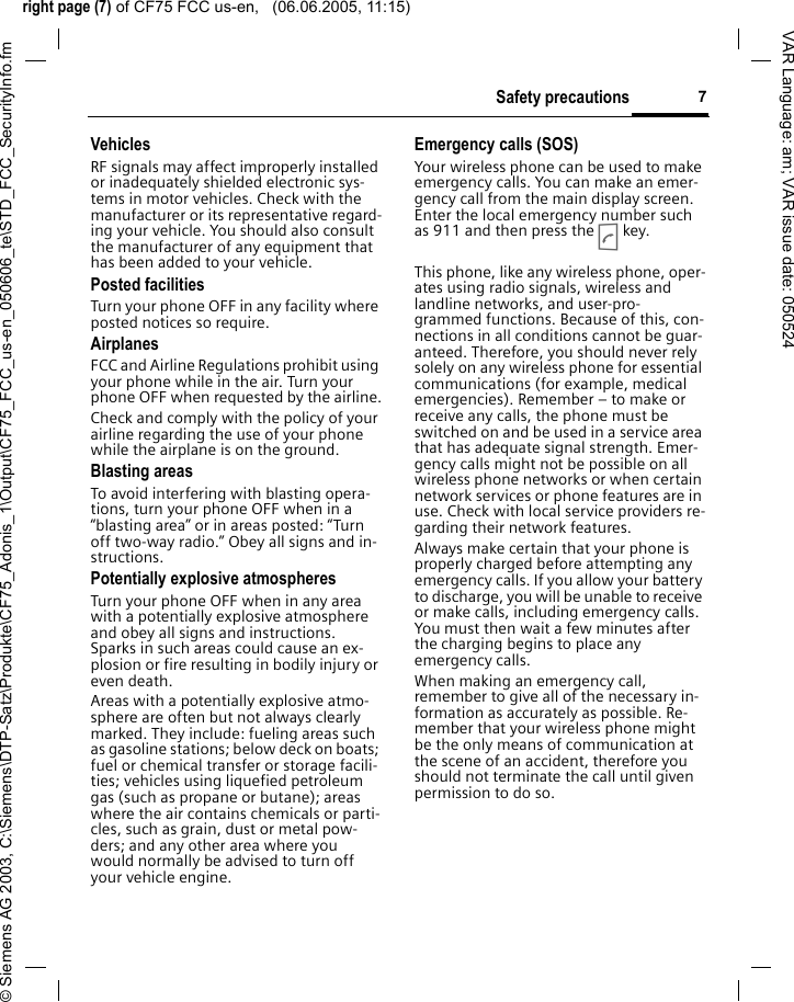 right page (7) of CF75 FCC us-en,   (06.06.2005, 11:15)&copy; Siemens AG 2003, C:\Siemens\DTP-Satz\Produkte\CF75_Adonis_1\Output\CF75_FCC_us-en_050606_te\STD_FCC_SecurityInfo.fm7Safety precautionsVAR Language: am; VAR issue date: 050524VehiclesRF signals may affect improperly installed or inadequately shielded electronic sys-tems in motor vehicles. Check with the manufacturer or its representative regard-ing your vehicle. You should also consult the manufacturer of any equipment that has been added to your vehicle.Posted facilitiesTurn your phone OFF in any facility where posted notices so require.AirplanesFCC and Airline Regulations prohibit using your phone while in the air. Turn your phone OFF when requested by the airline.Check and comply with the policy of your airline regarding the use of your phone while the airplane is on the ground.Blasting areasTo avoid interfering with blasting opera-tions, turn your phone OFF when in a &ldquo;blasting area&rdquo; or in areas posted: &ldquo;Turn off two-way radio.&rdquo; Obey all signs and in-structions.Potentially explosive atmospheresTurn your phone OFF when in any area with a potentially explosive atmosphere and obey all signs and instructions. Sparks in such areas could cause an ex-plosion or fire resulting in bodily injury or even death.Areas with a potentially explosive atmo-sphere are often but not always clearly marked. They include: fueling areas such as gasoline stations; below deck on boats; fuel or chemical transfer or storage facili-ties; vehicles using liquefied petroleum gas (such as propane or butane); areas where the air contains chemicals or parti-cles, such as grain, dust or metal pow-ders; and any other area where you would normally be advised to turn off your vehicle engine.Emergency calls (SOS)Your wireless phone can be used to make emergency calls. You can make an emer-gency call from the main display screen. Enter the local emergency number such as 911 and then press the A key.This phone, like any wireless phone, oper-ates using radio signals, wireless and landline networks, and user-pro-grammed functions. Because of this, con-nections in all conditions cannot be guar-anteed. Therefore, you should never rely solely on any wireless phone for essential communications (for example, medical emergencies). Remember &ndash; to make or receive any calls, the phone must be switched on and be used in a service area that has adequate signal strength. Emer-gency calls might not be possible on all wireless phone networks or when certain network services or phone features are in use. Check with local service providers re-garding their network features. Always make certain that your phone is properly charged before attempting any emergency calls. If you allow your battery to discharge, you will be unable to receive or make calls, including emergency calls. You must then wait a few minutes after the charging begins to place any emergency calls.When making an emergency call, remember to give all of the necessary in-formation as accurately as possible. Re-member that your wireless phone might be the only means of communication at the scene of an accident, therefore you should not terminate the call until given permission to do so.